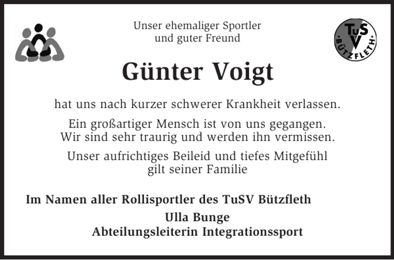 <p>Unser ehemaliger Sportler<br />und guter Freund<br />Günter Voigt<br />hat uns nach kurzer schwerer Krankheit verlassen.<br />Ein großartiger Mensch ist von uns gegangen.<br />Wir sind sehr traurig und werden ihn vermissen.<br />Unser aufrichtiges Beileid und tiefes Mitgefühl<br />gilt seiner Familie<br />Im Namen aller Rollisportler des TuSV Bützfleth<br />Ulla Bunge<br />Abteilungsleiterin Integrationssport</p>