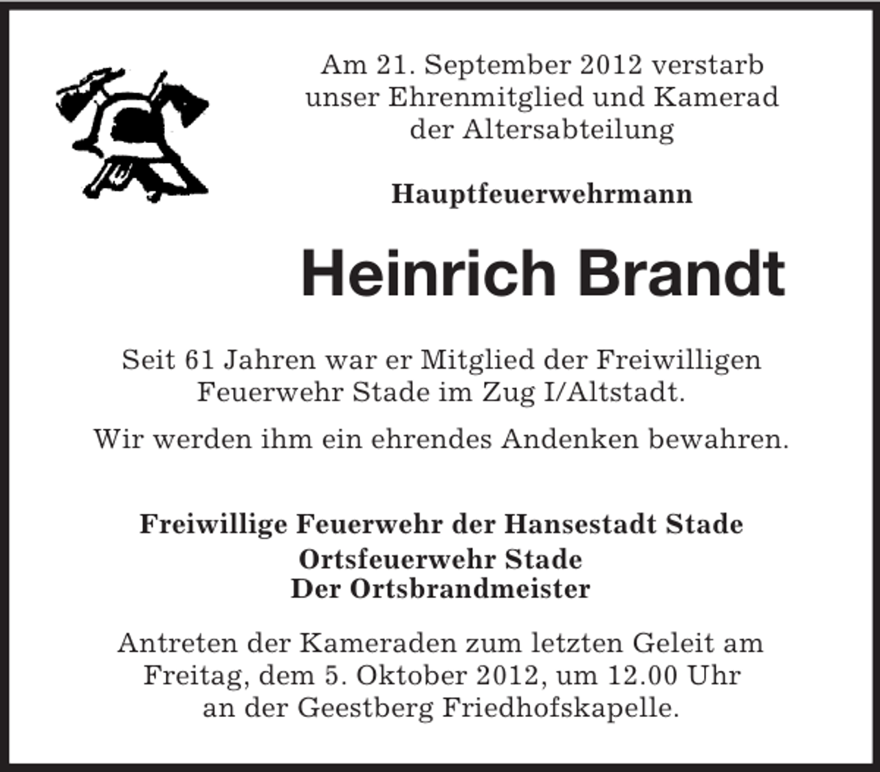 <p>Am 21. September 2012 verstarb<br />unser Ehrenmitglied und Kamerad<br />der Altersabteilung<br />Hauptfeuerwehrmann</p><p>Heinrich Brandt<br />Seit 61 Jahren war er Mitglied der Freiwilligen<br />Feuerwehr Stade im Zug I/Altstadt.<br />Wir werden ihm ein ehrendes Andenken bewahren.<br />Freiwillige Feuerwehr der Hansestadt Stade<br />Ortsfeuerwehr Stade<br />Der Ortsbrandmeister<br />Antreten der Kameraden zum letzten Geleit am<br />Freitag, dem 5. Oktober 2012, um 12.00 Uhr<br />an der Geestberg Friedhofskapelle.</p>