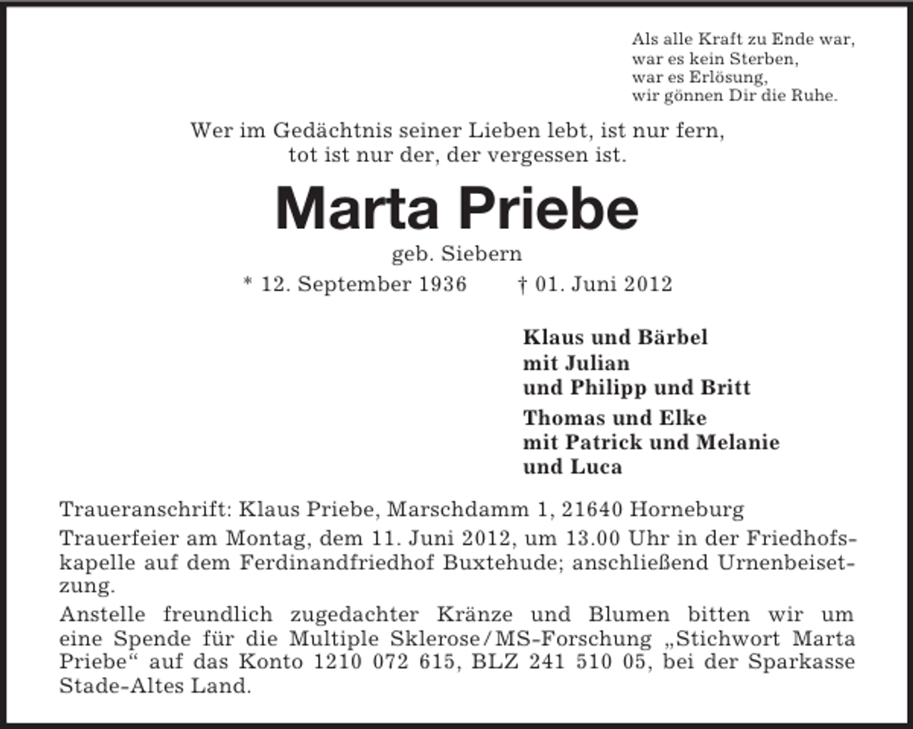 <p>Als alle Kraft zu Ende war,<br />war es kein Sterben,<br />war es Erlösung,<br />wir gönnen Dir die Ruhe.<br />Wer im Gedächtnis seiner Lieben lebt, ist nur fern,<br />tot ist nur der, der vergessen ist.<br />Marta Priebe<br />geb. Siebern<br />* 12. September 1936 † 01. Juni 2012<br />Klaus und Bärbel<br />mit Julian<br />und Philipp und Britt<br />Thomas und Elke<br />mit Patrick und Melanie<br />und Luca<br />Traueranschrift: Klaus Priebe, Marschdamm 1, 21640 Horneburg<br />Trauerfeier am Montag, dem 11. Juni 2012, um 13.00 Uhr in der Friedhofskapelle auf dem Ferdinandfriedhof Buxtehude; anschließend Urnenbeisetzung.<br />Anstelle freundlich zugedachter Kränze und Blumen bitten wir um<br />eine Spende für die Multiple Sklerose / MS-Forschung „Stichwort Marta Priebe“ auf das Konto 1210 072 615, BLZ 241 510 05, bei der Sparkasse<br />Stade-Altes Land.</p>