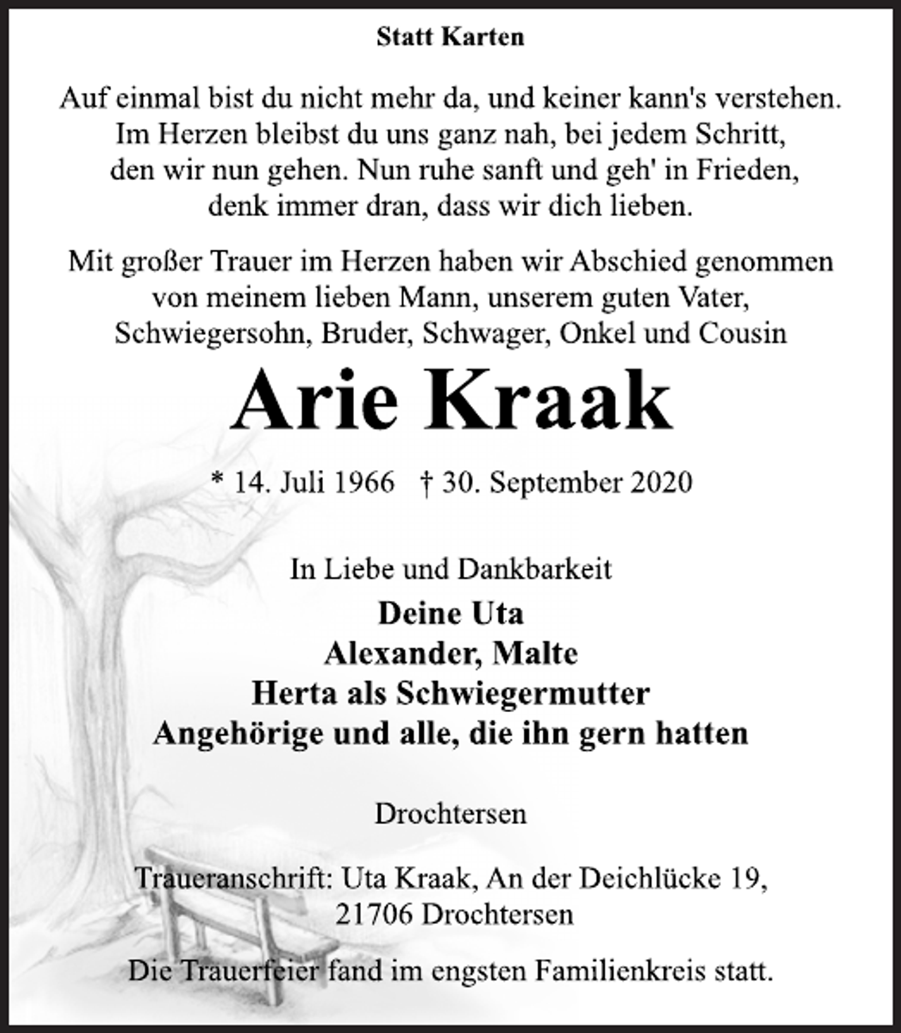 <p>Statt Karten<br />Auf einmal bist du nicht mehr da, und keiner kann's verstehen. Im Herzen bleibst du uns ganz nah, bei jedem Schritt, den wir nun gehen. Nun ruhe sanft und geh' in Frieden, denk immer dran, dass wir dich lieben.<br />Mit großer Trauer im Herzen haben wir Abschied genommen von meinem lieben Mann, unserem guten Vater, Schwiegersohn, Bruder, Schwager, Onkel und Cousin<br />Arie Kraak<br />* 14. Juli 1966 † 30. September 2020<br />In Liebe und Dankbarkeit<br />Deine Uta<br />Alexander, Malte<br />Herta als Schwiegermutter<br />Angehörige und alle, die ihn gern hatten<br />Drochtersen<br />Traueranschrift: Uta Kraak, An der Deichlücke 19, 21706 Drochtersen<br />Die Trauerfeier fand im engsten Familienkreis statt.</p>