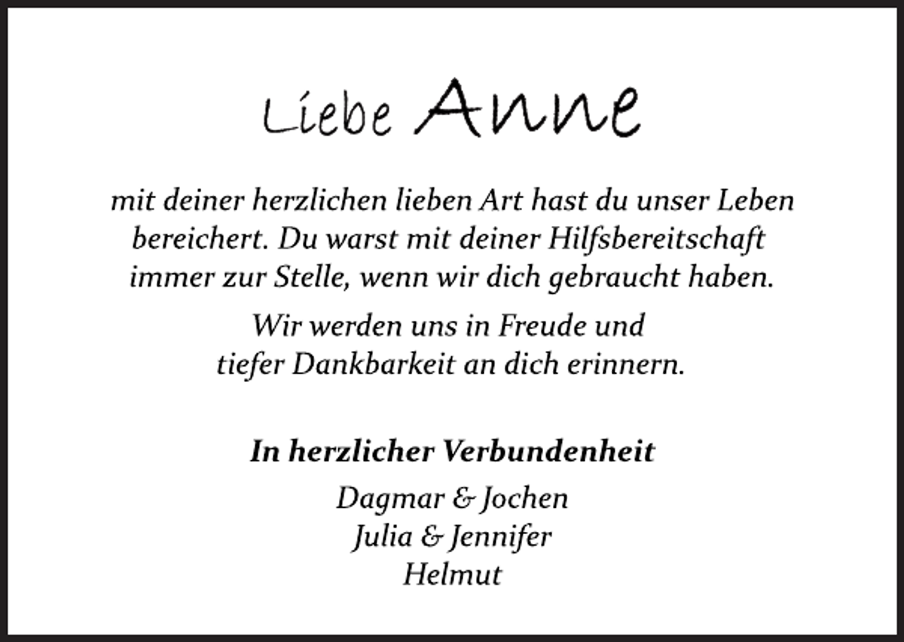 <p>Liebe Anne<br />mit deiner herzlichen lieben Art hast du unser Leben<br />bereichert. Du warst mit deiner Hilfsbereitschaft<br />immer zur Stelle, wenn wir dich gebraucht haben.<br />Wir werden uns in Freude und<br />tiefer Dankbarkeit an dich erinnern.<br />In herzlicher Verbundenheit<br />Dagmar &amp; Jochen<br />Julia &amp; Jennifer<br />Helmut</p>