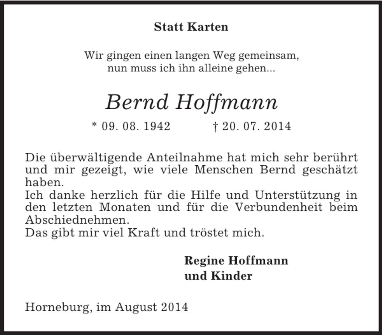 <p>Statt Karten<br />Wir gingen einen langen Weg gemeinsam,<br />nun muss ich ihn alleine gehen...<br />Bernd Hoffmann<br />* 09. 08. 1942 † 20. 07. 2014<br />Die überwältigende Anteilnahme hat mich sehr berührt und mir gezeigt, wie viele Menschen Bernd geschätzt haben.<br />Ich danke herzlich für die Hilfe und Unterstützung in den letzten Monaten und für die Verbundenheit beim Abschiednehmen.<br />Das gibt mir viel Kraft und tröstet mich.<br />Regine Hoffmann<br />und Kinder<br />Horneburg, im August 2014</p>