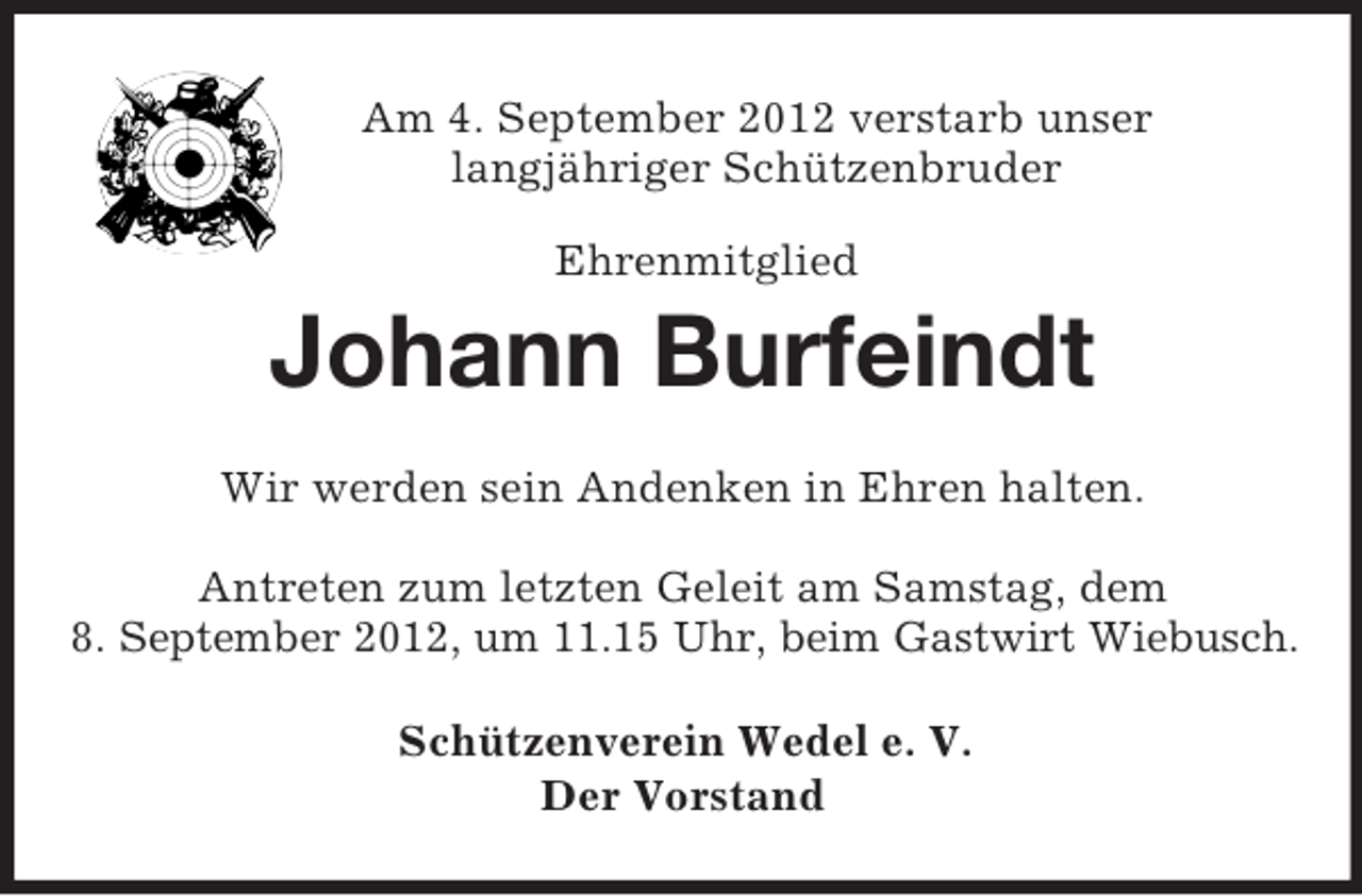 <p>Am 4. September 2012 verstarb unser<br />langjähriger Schützenbruder<br />Ehrenmitglied<br />Johann Burfeindt<br />Wir werden sein Andenken in Ehren halten.</p><p>Antreten zum letzten Geleit am Samstag, dem<br />8. September 2012, um 11.15 Uhr, beim Gastwirt Wiebusch.<br />Schützenverein Wedel e. V.<br />Der Vorstand</p>