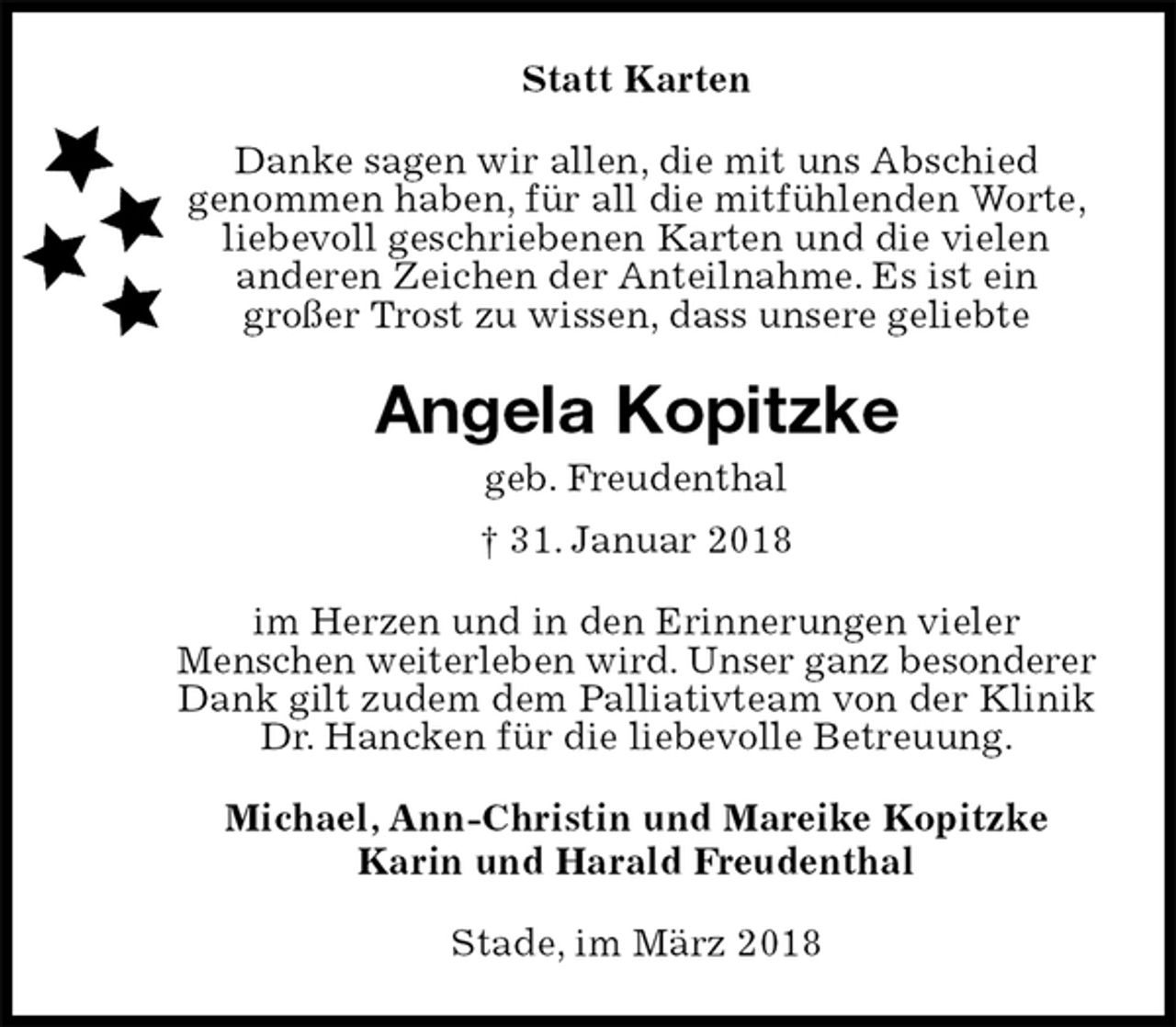 <p>Statt Karten<br />Danke sagen wir allen, die mit uns Abschied<br />genommen haben, für all die mitfühlenden Worte, liebevoll geschriebenen Karten und die vielen<br />anderen Zeichen der Anteilnahme. Es ist ein<br />großer Trost zu wissen, dass unsere geliebte<br />Angela Kopitzke<br />geb. Freudenthal<br />† 31. Januar 2018<br />im Herzen und in den Erinnerungen vieler<br />Menschen weiterleben wird. Unser ganz besonderer Dank gilt zudem dem Palliativteam von der Klinik Dr. Hancken für die liebevolle Betreuung.<br />Michael, Ann-Christin und Mareike Kopitzke<br />Karin und Harald Freudenthal<br />Stade, im März 2018</p>