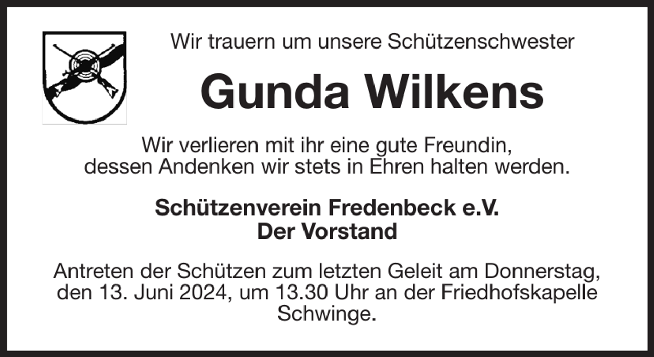 <p>Wir trauern um unsere Schützenschwester<br />Gunda Wilkens<br />Wir verlieren mit ihr eine gute Freundin,<br />dessen Andenken wir stets in Ehren halten werden.<br />Schützenverein Fredenbeck e.V.<br />Der Vorstand<br />Antreten der Schützen zum letzten Geleit am Donnerstag,<br />den 13. Juni 2024, um 13.30 Uhr an der Friedhofskapelle Schwinge.</p>
