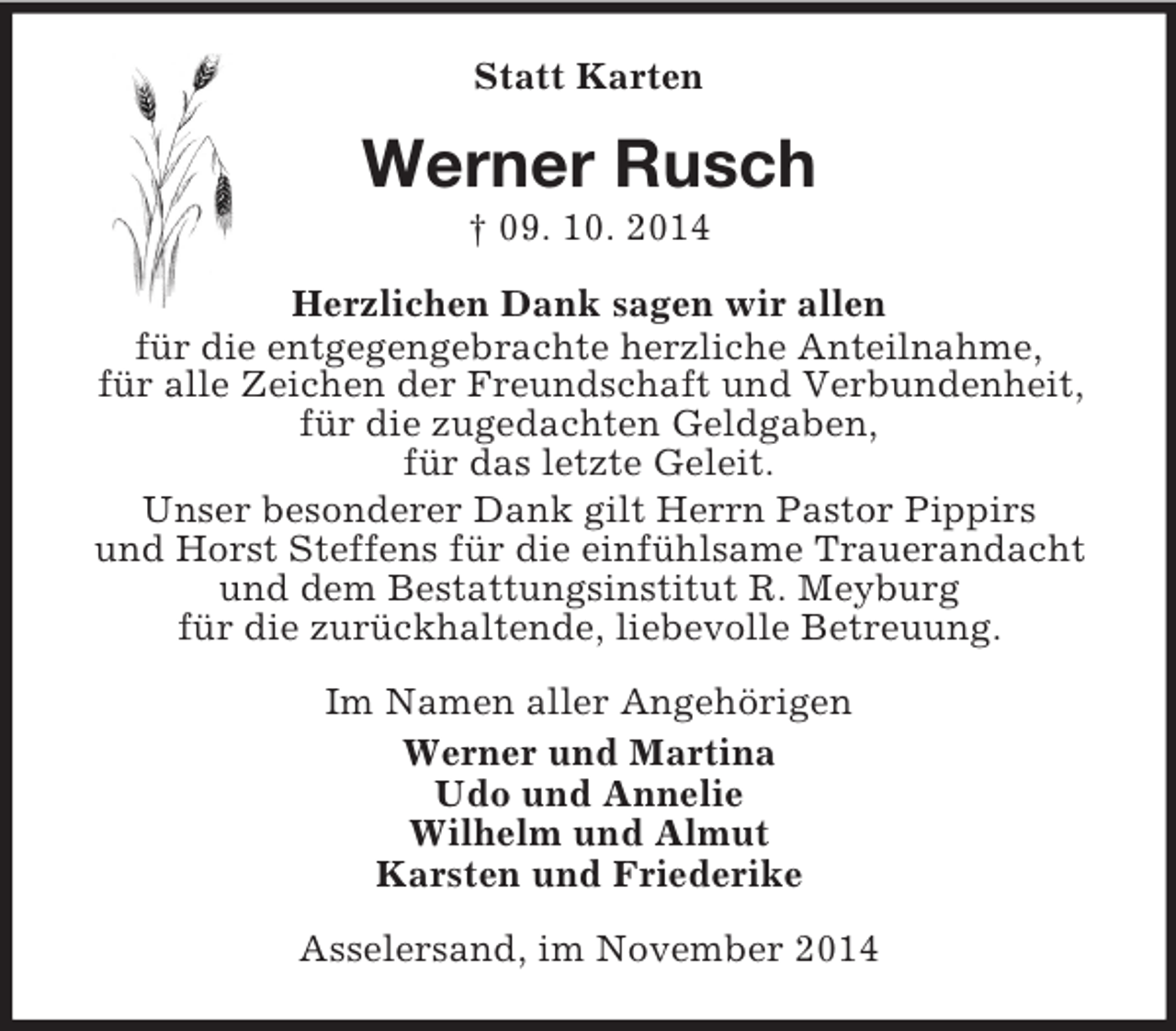 <p>Statt Karten<br />Werner Rusch<br />† 09. 10. 2014<br />Herzlichen Dank sagen wir allen<br />für die entgegengebrachte herzliche Anteilnahme,<br />für alle Zeichen der Freundschaft und Verbundenheit,<br />für die zugedachten Geldgaben,<br />für das letzte Geleit.<br />Unser besonderer Dank gilt Herrn Pastor Pippirs<br />und Horst Steffens für die einfühlsame Trauerandacht<br />und dem Bestattungsinstitut R. Meyburg<br />für die zurückhaltende, liebevolle Betreuung.<br />Im Namen aller Angehörigen<br />Werner und Martina<br />Udo und Annelie<br />Wilhelm und Almut<br />Karsten und Friederike<br />Asselersand, im November 2014</p>