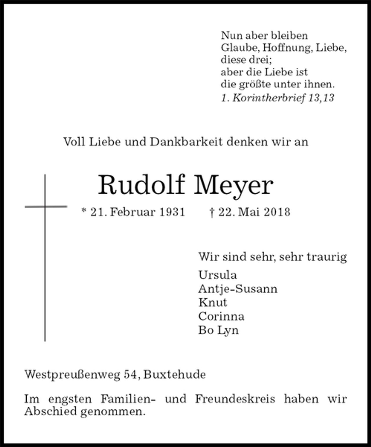 <p>Nun aber bleiben<br />Glaube, Hoffnung, Liebe,<br />diese drei;<br />aber die Liebe ist<br />die größte unter ihnen.<br />1. Korintherbrief 13,13<br />Voll Liebe und Dankbarkeit denken wir an<br />Rudolf Meyer<br />* 21. Februar 1931 † 22. Mai 2018<br />Wir sind sehr, sehr traurig<br />Ursula<br />Antje-Susann<br />Knut<br />Corinna<br />Bo Lyn<br />Westpreußenweg 54, Buxtehude</p><p>Im engsten Familien- und Freundeskreis haben wir<br />Abschied genommen.</p>