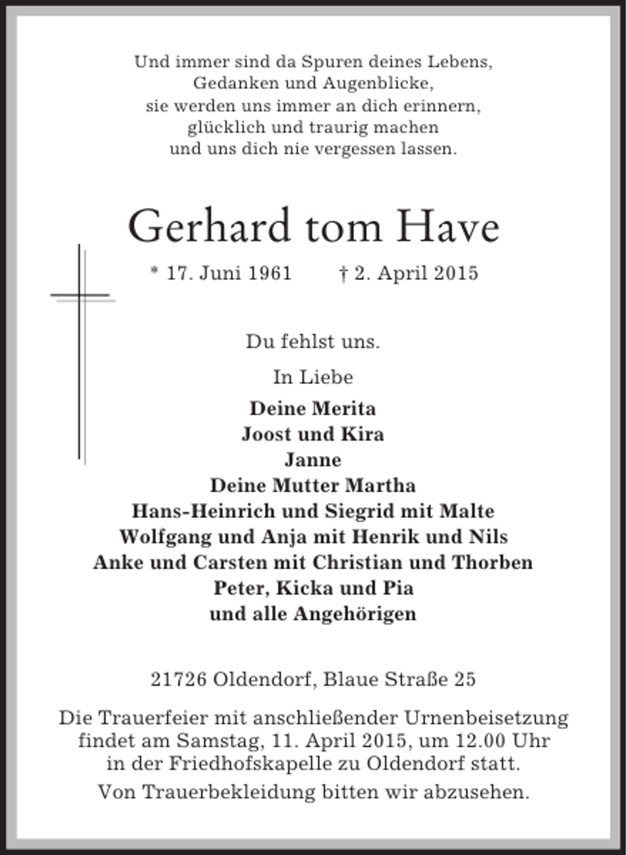 <p>Und immer sind da Spuren deines Lebens,<br />Gedanken und Augenblicke,<br />sie werden uns immer an dich erinnern,<br />glücklich und traurig machen<br />und uns dich nie vergessen lassen.<br />Gerhard tom Have<br />* 17. Juni 1961 † 2. April 2015<br />Du fehlst uns.<br />In Liebe<br />Deine Merita<br />Joost und Kira<br />Janne<br />Deine Mutter Martha<br />Hans-Heinrich und Siegrid mit Malte<br />Wolfgang und Anja mit Henrik und Nils<br />Anke und Carsten mit Christian und Thorben<br />Peter, Kicka und Pia<br />und alle Angehörigen<br />21726 Oldendorf, Blaue Straße 25<br />Die Trauerfeier mit anschließender Urnenbeisetzung<br />findet am Samstag, 11. April 2015, um 12.00 Uhr<br />in der Friedhofskapelle zu Oldendorf statt.<br />Von Trauerbekleidung bitten wir abzusehen.</p>