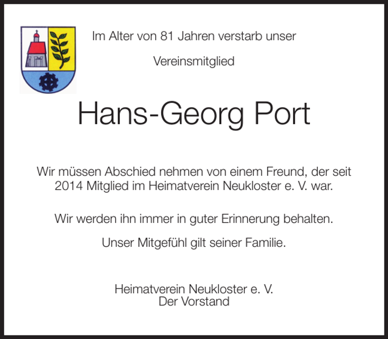<p>Im Alter von 81 Jahren verstarb unser<br />Vereinsmitglied<br />Hans-Georg Port<br />Wir müssen Abschied nehmen von einem Freund, der seit 2014 Mitglied im Heimatverein Neukloster e. V. war.<br />Wir werden ihn immer in guter Erinnerung behalten.<br />Unser Mitgefühl gilt seiner Familie.<br />Heimatverein Neukloster e. V.<br />Der Vorstand</p>