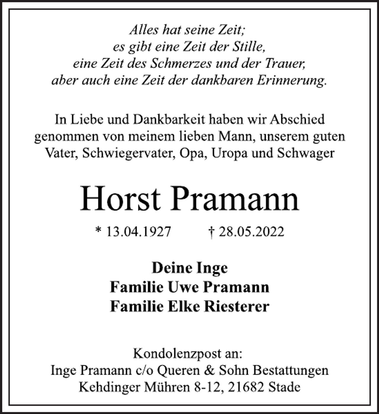 <p>Alles hat seine Zeit;<br />es gibt eine Zeit der Stille,<br />eine Zeit des Schmerzes und der Trauer,<br />aber auch eine Zeit der dankbaren Erinnerung.<br />In Liebe und Dankbarkeit haben wir Abschied<br />genommen von meinem lieben Mann, unserem guten<br />Vater, Schwiegervater, Opa, Uropa und Schwager<br />Horst Pramann<br />* 13.04.1927 † 28.05.2022<br />Deine Inge<br />Familie Uwe Pramann<br />Familie Elke Riesterer<br />Kondolenzpost an:<br />Inge Pramann c/o Queren &amp; Sohn Bestattungen<br />Kehdinger Mühren 8-12, 21682 Stade</p>