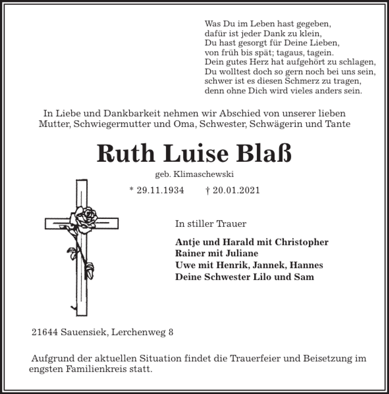 <p>Was Du im Leben hast gegeben,<br />dafür ist jeder Dank zu klein,<br />Du hast gesorgt für Deine Lieben,<br />von früh bis spät; tagaus, tagein.<br />Dein gutes Herz hat aufgehört zu schlagen,<br />Du wolltest doch so gern noch bei uns sein,<br />schwer ist es diesen Schmerz zu tragen,<br />denn ohne Dich wird vieles anders sein.<br />In Liebe und Dankbarkeit nehmen wir Abschied von unserer lieben<br />Mutter, Schwiegermutter und Oma, Schwester, Schwägerin und Tante<br />Ruth Luise Blaß<br />geb. Klimaschewski<br />* 29.11.1934 † 20.01.2021</p>
<p>In stiller Trauer<br />Antje und Harald mit Christopher<br />Rainer mit Juliane<br />Uwe mit Henrik, Jannek, Hannes<br />Deine Schwester Lilo und Sam</p>
<p>21644 Sauensiek, Lerchenweg 8<br />Aufgrund der aktuellen Situation findet die Trauerfeier und Beisetzung im engsten Familienkreis statt.</p>