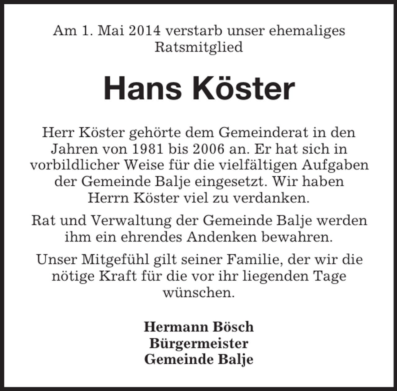 <p>Am 1. Mai 2014 verstarb unser ehemaliges<br />Ratsmitglied<br />Hans Köster<br />Herr Köster gehörte dem Gemeinderat in den Jahren von 1981 bis 2006 an. Er hat sich in<br />vorbildlicher Weise für die vielfältigen Aufgaben der Gemeinde Balje eingesetzt. Wir haben<br />Herrn Köster viel zu verdanken.<br />Rat und Verwaltung der Gemeinde Balje werden ihm ein ehrendes Andenken bewahren.<br />Unser Mitgefühl gilt seiner Familie, der wir die nötige Kraft für die vor ihr liegenden Tage<br />wünschen.<br />Hermann Bösch<br />Bürgermeister<br />Gemeinde Balje</p>