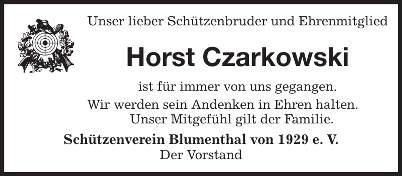 <p>Unser lieber Schützenbruder und Ehrenmitglied</p><p>Horst Czarkowski<br />Schützenverein Blumenthal von 1929 e. V.<br />Der Vorstand<br />ist für immer von uns gegangen.<br />Wir werden sein Andenken in Ehren halten.<br />Unser Mitgefühl gilt der Familie.</p>