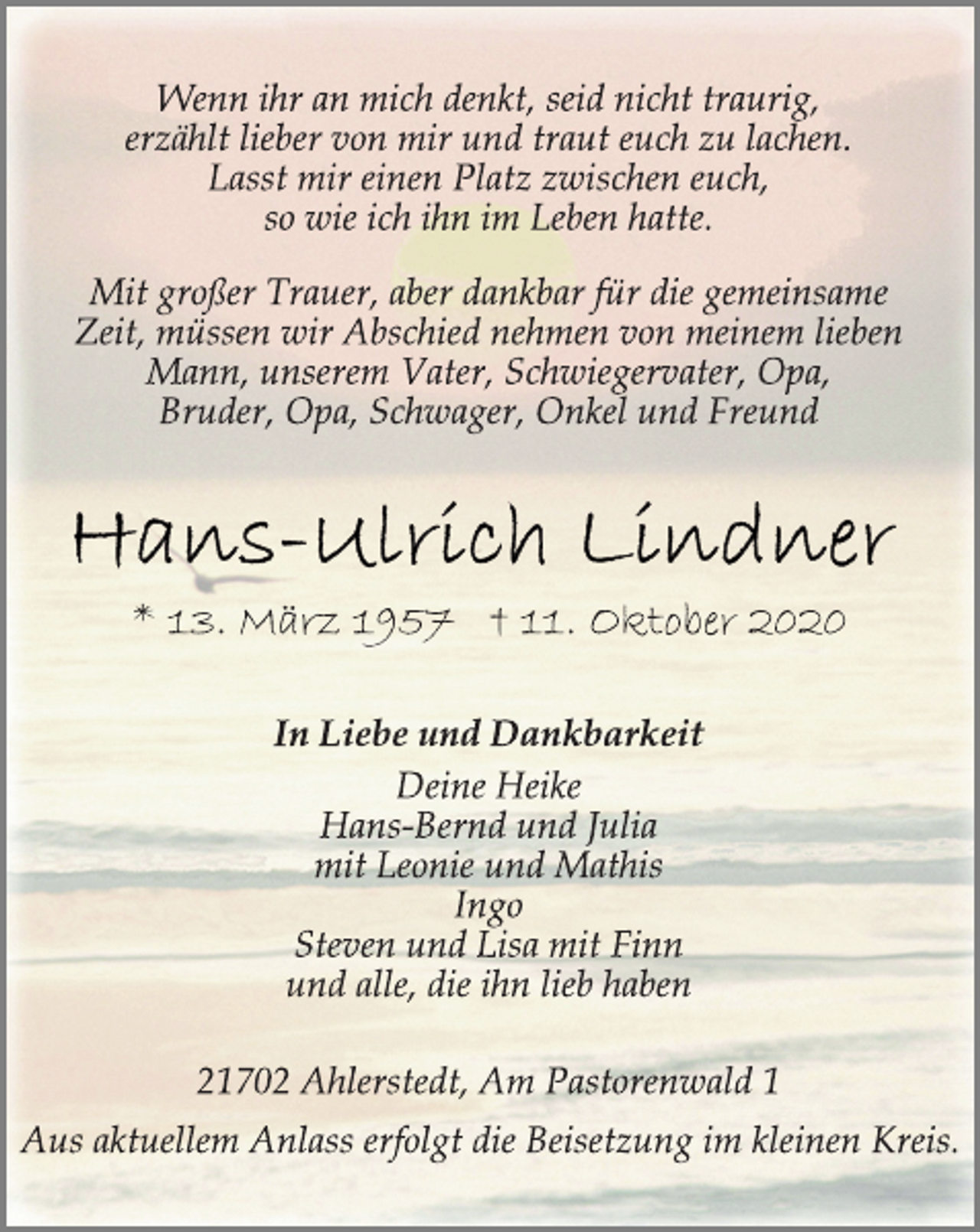 <p>Wenn ihr an mich denkt, seid nicht traurig,<br />erzählt lieber von mir und traut euch zu lachen.<br />Lasst mir einen Platz zwischen euch,<br />so wie ich ihn im Leben hatte.<br />Mit großer Trauer, aber dankbar für die gemeinsame<br />Zeit, müssen wir Abschied nehmen von meinem lieben<br />Mann, unserem Vater, Schwiegervater, Opa,<br />Bruder, Opa, Schwager, Onkel und Freund<br />Hans-Ulrich Lindner<br />* 13. März 1957 † 11. Oktober 2020<br />In Liebe und Dankbarkeit<br />Deine Heike<br />Hans-Bernd und Julia<br />mit Leonie und Mathis<br />Ingo<br />Steven und Lisa mit Finn<br />und alle, die ihn lieb haben<br />21702 Ahlerstedt, Am Pastorenwald 1<br />Aus aktuellem Anlass erfolgt die Beisetzung im kleinen Kreis.</p>