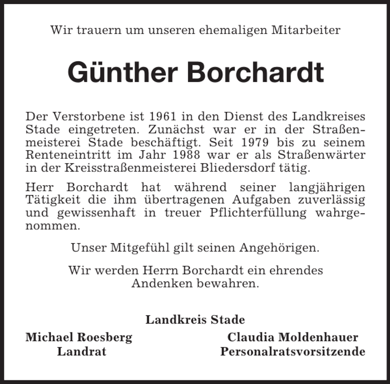 <p>Wir trauern um unseren ehemaligen Mitarbeiter<br />Günther Borchardt<br />Der Verstorbene ist 1961 in den Dienst des Landkreises<br />Stade eingetreten. Zunächst war er in der Straßen-<br />meisterei Stade beschäftigt. Seit 1979 bis zu seinem<br />Renteneintritt im Jahr 1988 war er als Straßenwärter<br />in der Kreisstraßenmeisterei Bliedersdorf tätig.<br />Herr Borchardt hat während seiner langjährigen<br />Tätigkeit die ihm übertragenen Aufgaben zuverlässig<br />und gewissenhaft in treuer Pflichterfüllung wahrge-<br />nommen.<br />Unser Mitgefühl gilt seinen Angehörigen.<br />Wir werden Herrn Borchardt ein ehrendes<br />Andenken bewahren.<br />Landkreis Stade<br />Michael Roesberg Claudia Moldenhauer<br />Landrat Personalratsvorsitzende</p>