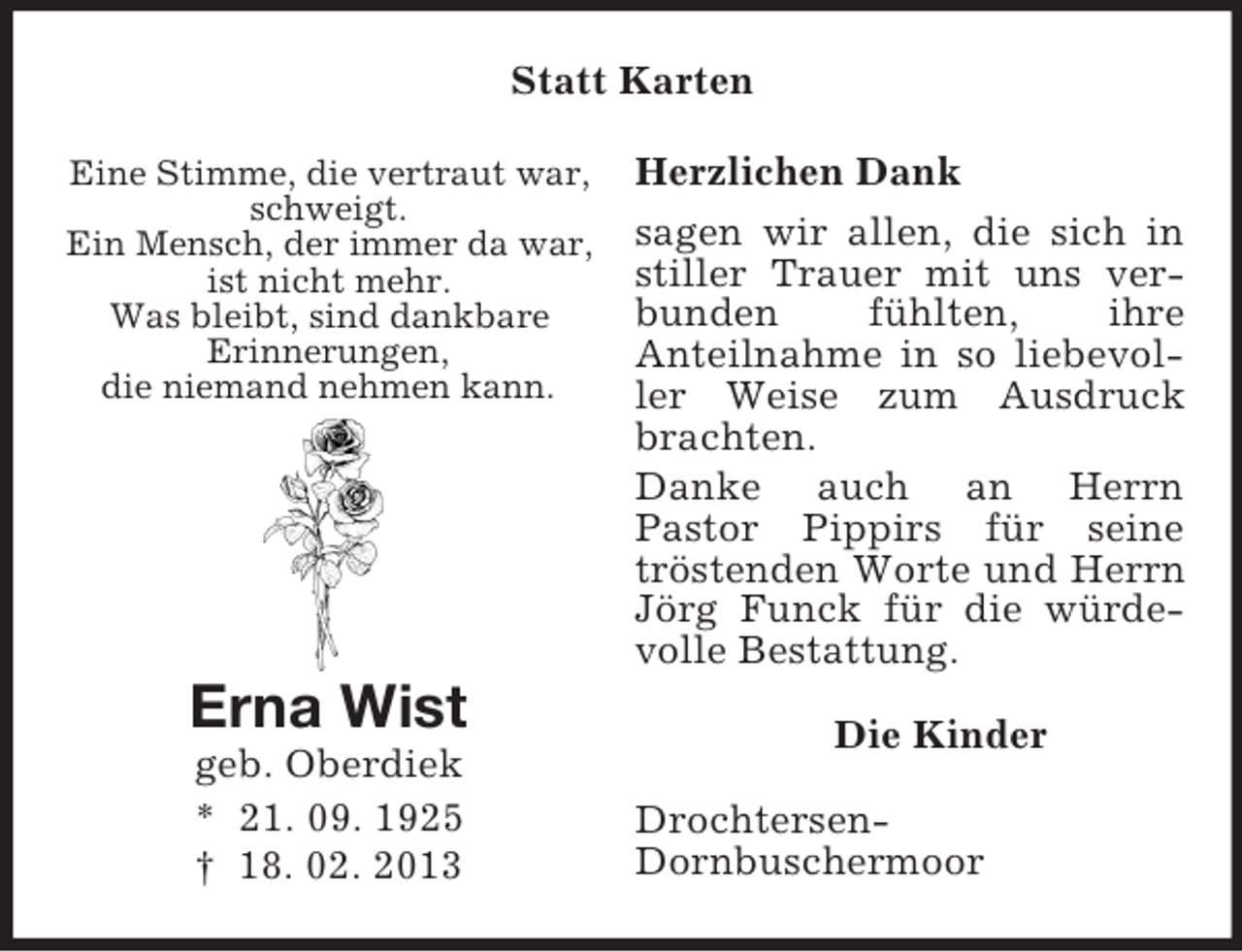 <p>Eine Stimme, die vertraut war,<br />schweigt.<br />Ein Mensch, der immer da war,<br />ist nicht mehr.<br />Was bleibt, sind dankbare<br />Erinnerungen,<br />die niemand nehmen kann.</p><p>Erna Wist<br />geb. Oberdiek<br />* 21. 09. 1925<br />† 18. 02. 2013<br />Statt Karten<br />Herzlichen Dank<br />sagen wir allen, die sich in stiller Trauer mit uns verbunden fühlten, ihre<br />Anteilnahme in so liebevoller Weise zum Ausdruck brachten.<br />Danke auch an Herrn<br />Pastor Pippirs für seine tröstenden Worte und Herrn Jörg Funck für die würdevolle Bestattung.<br />Die Kinder<br />Drochtersen-<br />Dornbuschermoor</p>
