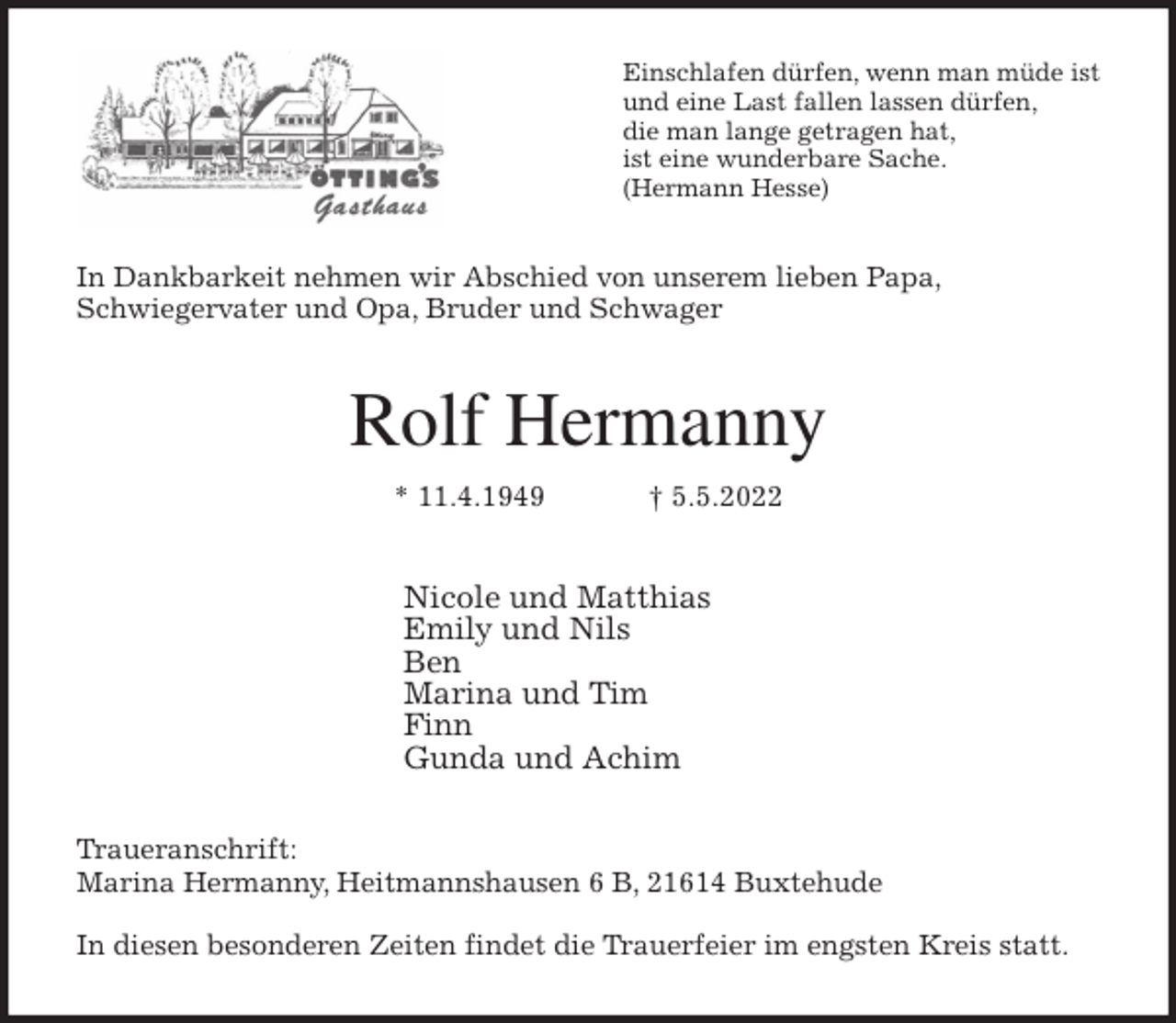 <p>Einschlafen dürfen, wenn man müde ist<br />und eine Last fallen lassen dürfen,<br />die man lange getragen hat,<br />ist eine wunderbare Sache.<br />(Hermann Hesse)<br />In Dankbarkeit nehmen wir Abschied von unserem lieben Papa,<br />Schwiegervater und Opa, Bruder und Schwager<br />Rolf Hermanny<br />* 11.4.1949 † 5.5.2022<br />Nicole und Matthias<br />Emily und Nils<br />Ben<br />Marina und Tim<br />Finn<br />Gunda und Achim<br />Traueranschrift:<br />Marina Hermanny, Heitmannshausen 6 B, 21614 Buxtehude</p>
<p>In diesen besonderen Zeiten findet die Trauerfeier im engsten Kreis statt.</p>