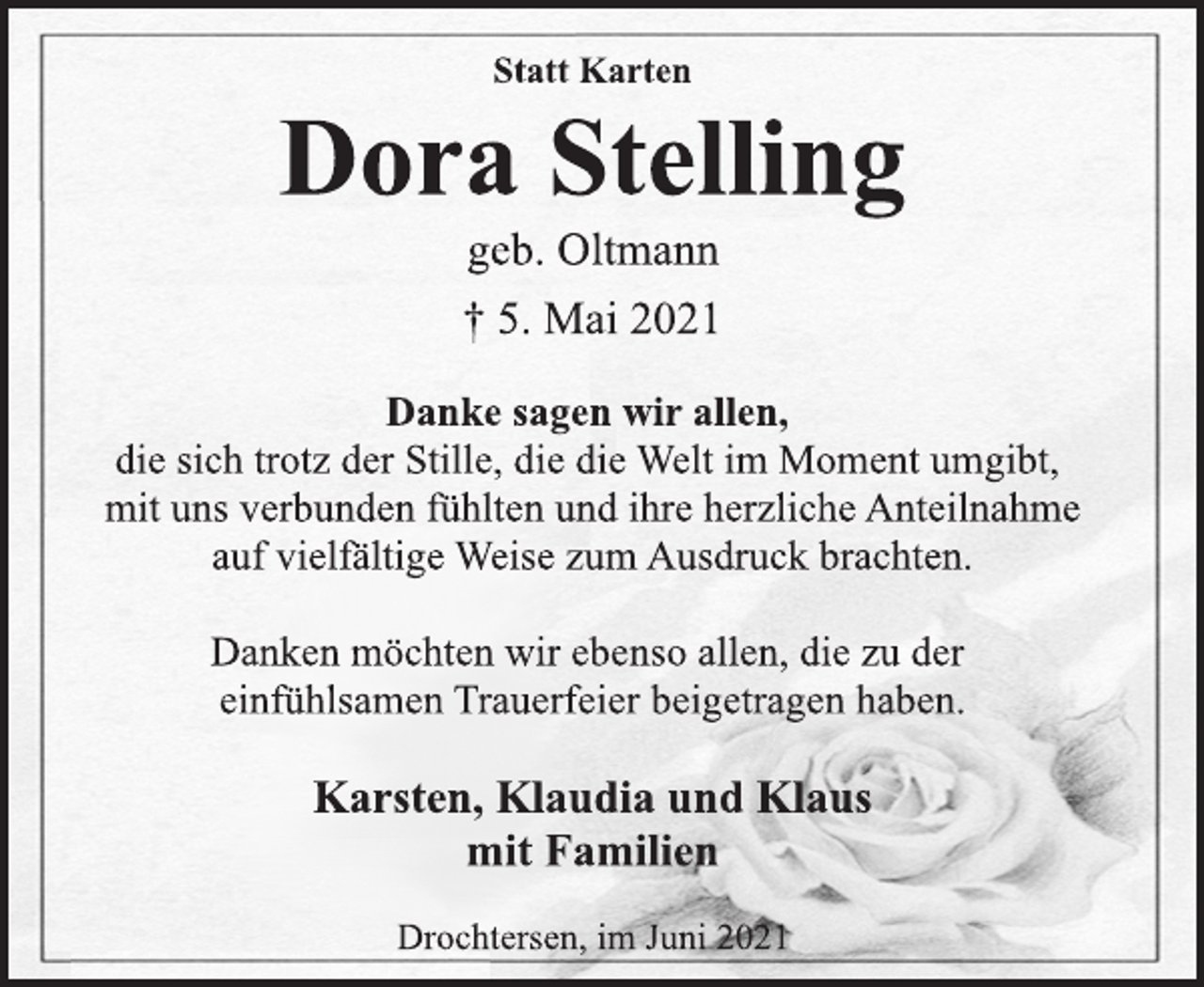 <p>Statt Karten<br />Dora Stelling<br />geb. Oltmann<br />† 5. Mai 2021<br />Danke sagen wir allen,<br />die sich trotz der Stille, die die Welt im Moment umgibt,<br />mit uns verbunden fühlten und ihre herzliche Anteilnahme<br />auf vielfältige Weise zum Ausdruck brachten.<br />Danken möchten wir ebenso allen, die zu der<br />einfühlsamen Trauerfeier beigetragen haben.<br />Karsten, Klaudia und Klaus<br />mit Familien<br />Drochtersen, im Juni 2021</p>