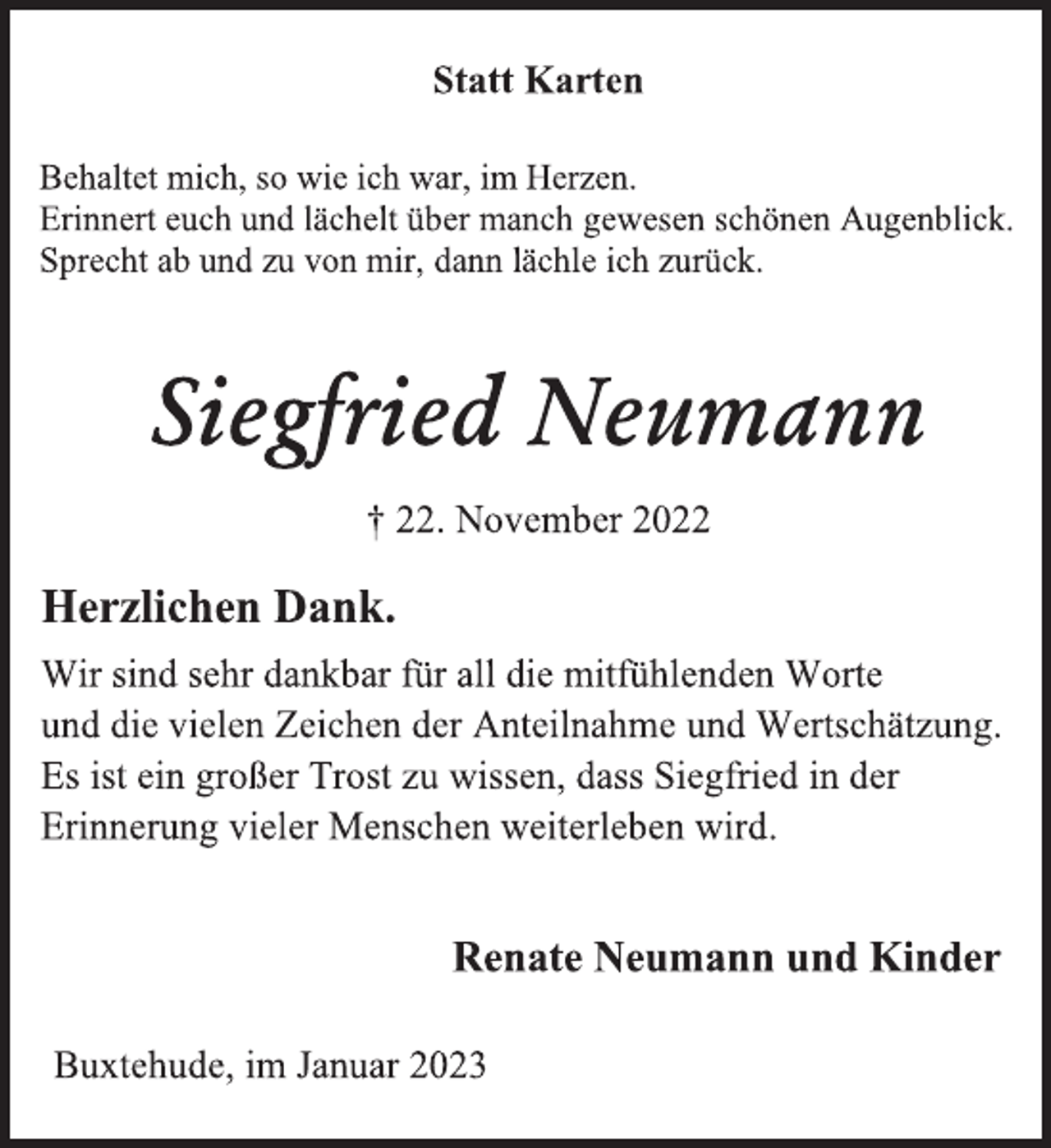 <p>Statt Karten<br />Behaltet mich, so wie ich war, im Herzen.<br />Erinnert euch und lächelt über manch gewesen schönen Augenblick.<br />Sprecht ab und zu von mir, dann lächle ich zurück.<br />Siegfried Neumann<br />† 22. November 2022<br />Herzlichen Dank.<br />Wir sind sehr dankbar für all die mitfühlenden Worte<br />und die vielen Zeichen der Anteilnahme und Wertschätzung.<br />Es ist ein großer Trost zu wissen, dass Siegfried in der<br />Erinnerung vieler Menschen weiterleben wird.<br />Renate Neumann und Kinder<br />Buxtehude, im Januar 2023</p>
