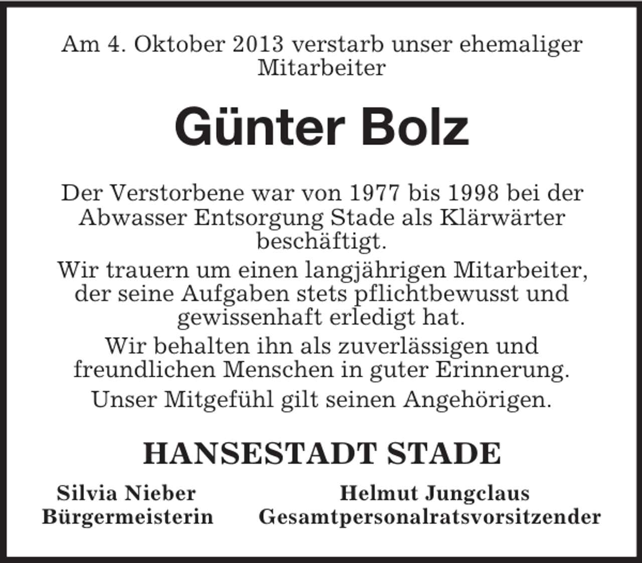 <p>Am 4. Oktober 2013 verstarb unser ehemaliger<br />Mitarbeiter<br />Günter Bolz<br />Der Verstorbene war von 1977 bis 1998 bei der Abwasser Entsorgung Stade als Klärwärter<br />beschäftigt.<br />Wir trauern um einen langjährigen Mitarbeiter, der seine Aufgaben stets pflichtbewusst und<br />gewissenhaft erledigt hat.<br />Wir behalten ihn als zuverlässigen und<br />freundlichen Menschen in guter Erinnerung.<br />Unser Mitgefühl gilt seinen Angehörigen.<br />HANSESTADT STADE<br />Silvia Nieber Helmut Jungclaus<br />Bürgermeisterin Gesamtpersonalratsvorsitzender</p>