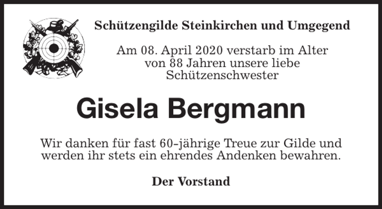 <p>Schützengilde Steinkirchen und Umgegend</p>
<p>Am 08. April 2020 verstarb im Alter<br />von 88 Jahren unsere liebe<br />Schützenschwester<br />Gisela Bergmann<br />Wir danken für fast 60-jährige Treue zur Gilde und werden ihr stets ein ehrendes Andenken bewahren.<br />Der Vorstand</p>