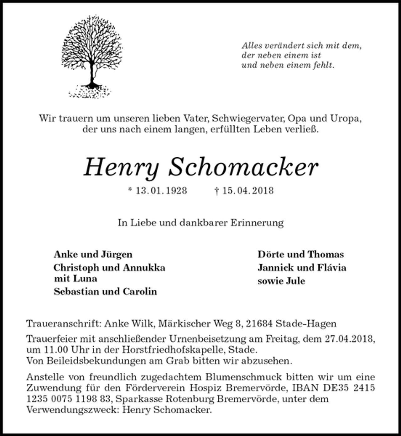 <p>Alles verändert sich mit dem,<br />der neben einem ist<br />und neben einem fehlt.</p>
<p>Wir trauern um unseren lieben Vater, Schwiegervater, Opa und Uropa,<br />der uns nach einem langen, erfüllten Leben verließ.<br />Henry Schomacker<br />* 13. 01. 1928 † 15. 04. 2018<br />In Liebe und dankbarer Erinnerung<br />Anke und Jürgen Dörte und Thomas<br />Christoph und Annukka Jannick und Flávia<br />mit Luna<br />Sebastian und Carolin<br />Traueranschrift: Anke Wilk, Märkischer Weg 8, 21684 Stade-Hagen<br />Trauerfeier mit anschließender Urnenbeisetzung am Freitag, dem 27.04.2018, um 11.00 Uhr in der Horstfriedhofskapelle, Stade.<br />Von Beileidsbekundungen am Grab bitten wir abzusehen.<br />Anstelle von freundlich zugedachtem Blumenschmuck bitten wir um eine Zuwendung für den Förderverein Hospiz Bremervörde, IBAN DE35 2415 1235 0075 1198 83, Sparkasse Rotenburg Bremervörde, unter dem<br />Verwendungszweck: Henry Schomacker.<br />sowie Jule</p>