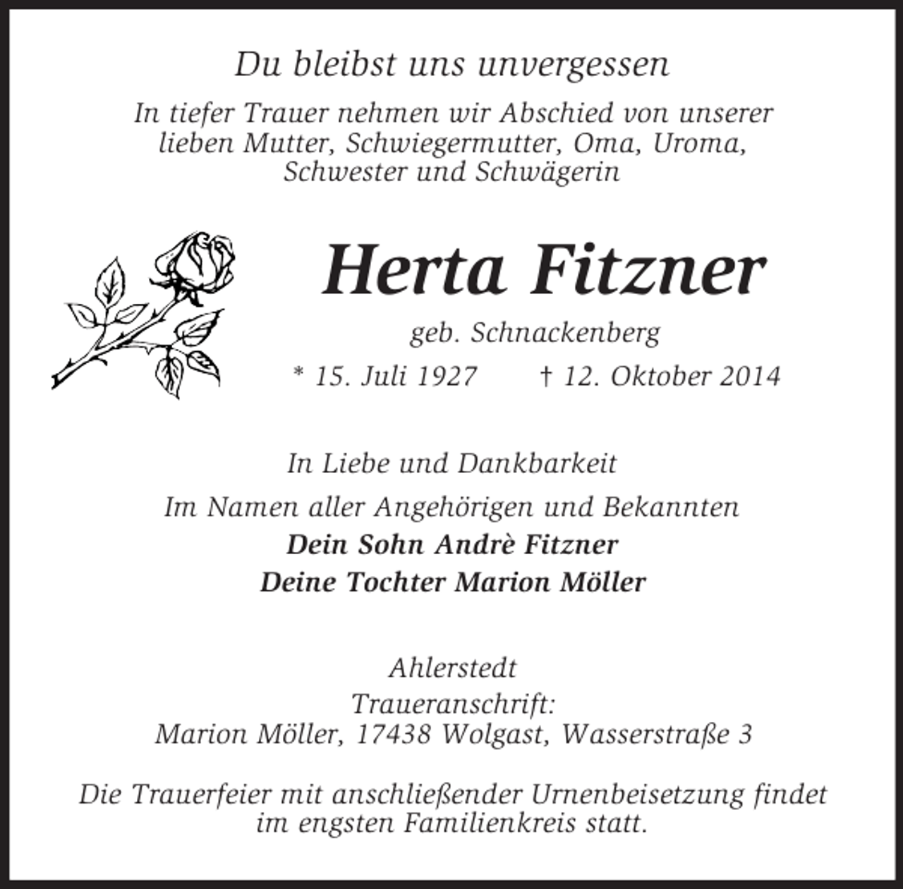 <p>Du bleibst uns unvergessen<br />In tiefer Trauer nehmen wir Abschied von unserer<br />lieben Mutter, Schwiegermutter, Oma, Uroma,<br />Schwester und Schwägerin<br />Herta Fitzner<br />geb. Schnackenberg<br />* 15. Juli 1927 † 12. Oktober 2014<br />In Liebe und Dankbarkeit<br />Im Namen aller Angehörigen und Bekannten<br />Dein Sohn Andrè Fitzner<br />Deine Tochter Marion Möller<br />Ahlerstedt<br />Traueranschrift:<br />Marion Möller, 17438 Wolgast, Wasserstraße 3</p><p>Die Trauerfeier mit anschließender Urnenbeisetzung findet im engsten Familienkreis statt.</p>