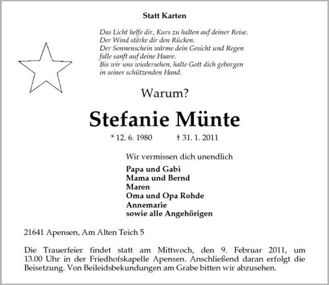 <p>Statt Karten</p>
<p>Das Licht helfe dir, Kurs zu halten auf deiner Reise.<br />Der Wind stärke dir den Rücken.<br />Der Sonnenschein wärme dein Gesicht und Regen<br />falle sanft auf deine Haare.<br />Bis wir uns wiedersehen, halte Gott dich geborgen<br />in seiner schützenden Hand.<br />Warum?<br />Stefanie Münte<br />* 12. 6. 1980 † 31. 1. 2011<br />Wir vermissen dich unendlich<br />Papa und Gabi<br />Mama und Bernd<br />Maren<br />Oma und Opa Rohde<br />Annemarie<br />sowie alle Angehörigen<br />21641 Apensen, Am Alten Teich 5</p>
<p>Die Trauerfeier findet statt am Mittwoch, den 9. Februar 2011, um<br />13.00 Uhr in der Friedhofskapelle Apensen. Anschließend daran erfolgt die<br />Beisetzung. Von Beileidsbekundungen am Grabe bitten wir abzusehen.</p>