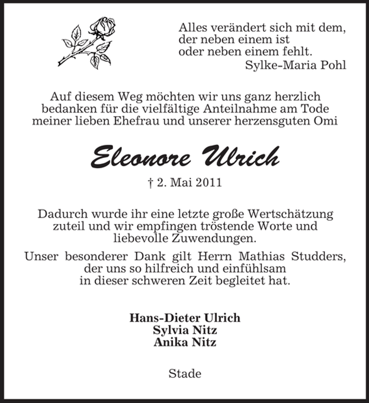 <p>Alles verändert sich mit dem, der neben einem ist oder neben einem fehlt. Sylke-Maria Pohl Auf diesem Weg möchten wir uns ganz herzlich bedanken für die vielfältige Anteilnahme am Tode meiner lieben Ehefrau und unserer herzensguten Omi</p>
<p>Eleonore Ulrich<br />† 2. Mai 2011 Dadurch wurde ihr eine letzte große Wertschätzung zuteil und wir empfingen tröstende Worte und liebevolle Zuwendungen. Unser besonderer Dank gilt Herrn Mathias Studders, der uns so hilfreich und einfühlsam in dieser schweren Zeit begleitet hat. Hans-Dieter Ulrich Sylvia Nitz Anika Nitz Stade</p>