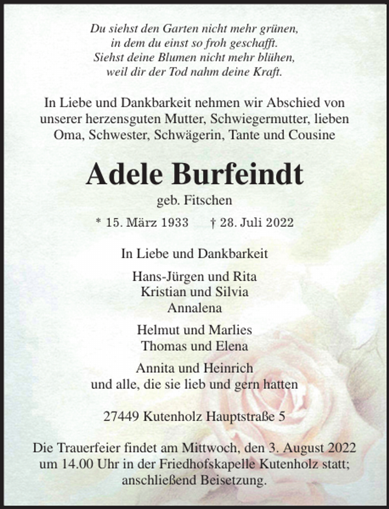 <p>Du siehst den Garten nicht mehr grünen,<br />in dem du einst so froh geschafft.<br />Siehst deine Blumen nicht mehr blühen,<br />weil dir der Tod nahm deine Kraft.<br />In Liebe und Dankbarkeit nehmen wir Abschied von<br />unserer herzensguten Mutter, Schwiegermutter, lieben Oma, Schwester, Schwägerin, Tante und Cousine<br />Adele Burfeindt<br />geb. Fitschen<br />* 15. März 1933 † 28. Juli 2022<br />In Liebe und Dankbarkeit<br />Hans-Jürgen und Rita<br />Kristian und Silvia<br />Annalena<br />Helmut und Marlies<br />Thomas und Elena<br />Annita und Heinrich<br />und alle, die sie lieb und gern hatten<br />27449 Kutenholz Hauptstraße 5</p><p>Die Trauerfeier findet am Mittwoch, den 3. August 2022 um 14.00 Uhr in der Friedhofskapelle Kutenholz statt;<br />anschließend Beisetzung.</p>