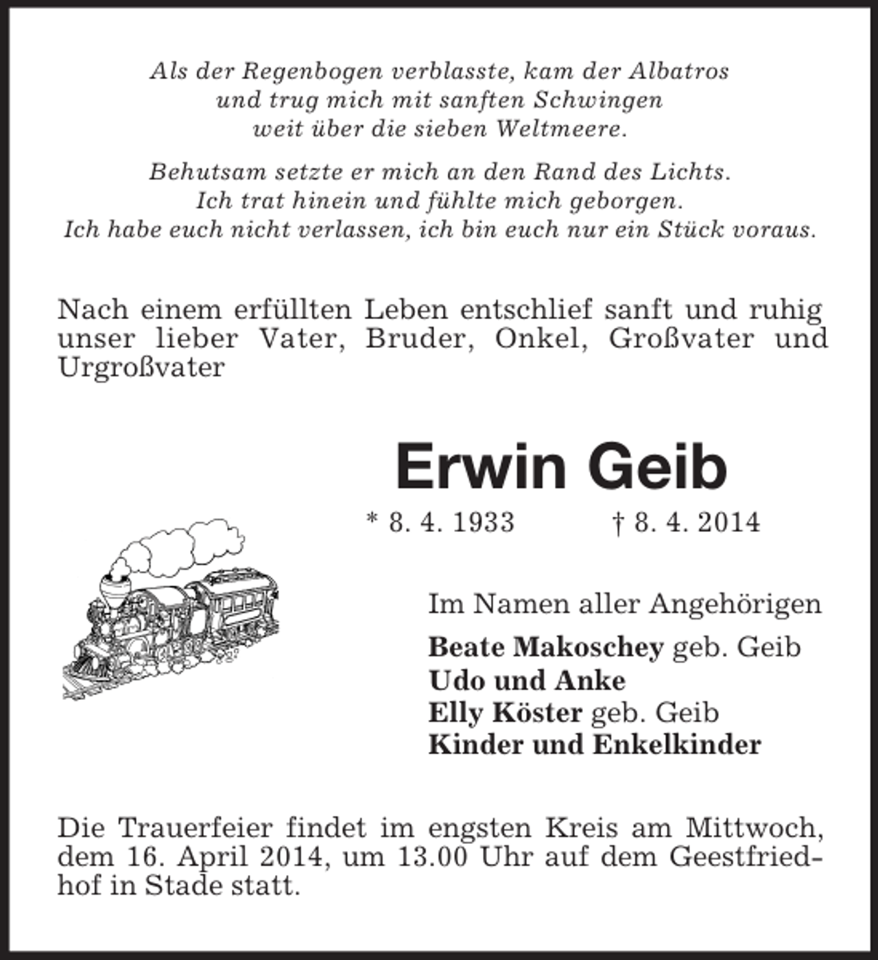 <p>Als der Regenbogen verblasste, kam der Albatros<br />und trug mich mit sanften Schwingen<br />weit über die sieben Weltmeere.<br />Behutsam setzte er mich an den Rand des Lichts.<br />Ich trat hinein und fühlte mich geborgen.<br />Ich habe euch nicht verlassen, ich bin euch nur ein Stück voraus.<br />Nach einem erfüllten Leben entschlief sanft und ruhig unser lieber Vater, Bruder, Onkel, Großvater und<br />Urgroßvater<br />Erwin Geib<br />* 8. 4. 1933 † 8. 4. 2014<br />Im Namen aller Angehörigen<br />Beate Makoschey geb. Geib<br />Udo und Anke<br />Elly Köster geb. Geib<br />Kinder und Enkelkinder<br />Die Trauerfeier findet im engsten Kreis am Mittwoch, dem 16. April 2014, um 13.00 Uhr auf dem Geestfriedhof in Stade statt.</p>