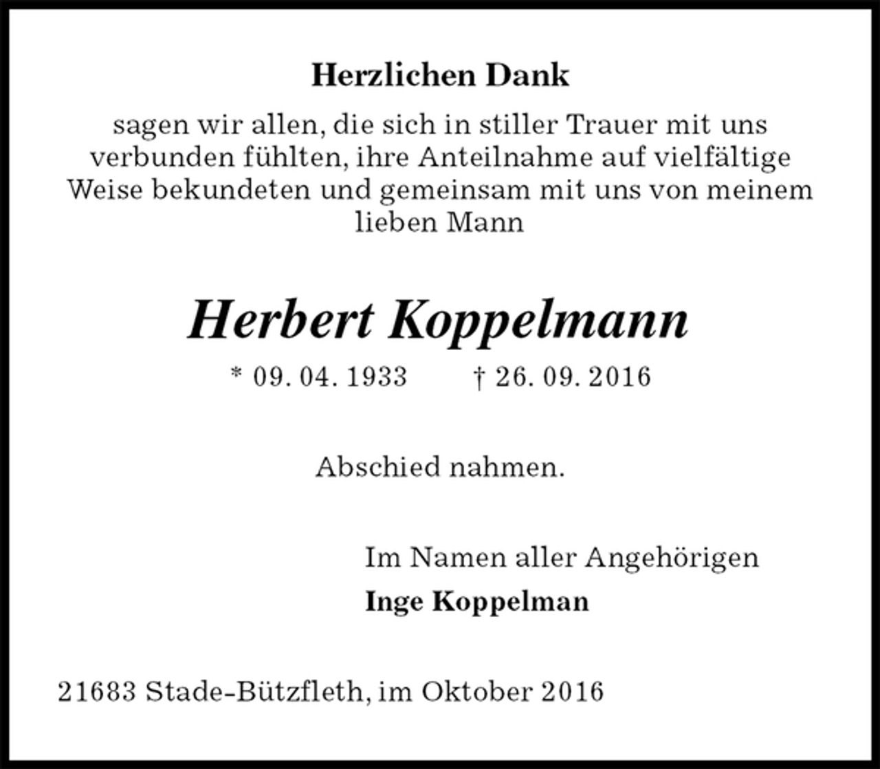 <p>Herzlichen Dank<br />sagen wir allen, die sich in stiller Trauer mit uns<br />verbunden fühlten, ihre Anteilnahme auf vielfältige Weise bekundeten und gemeinsam mit uns von meinem lieben Mann<br />Herbert Koppelmann<br />* 09. 04. 1933 † 26. 09. 2016<br />Abschied nahmen.<br />Im Namen aller Angehörigen<br />Inge Koppelman<br />21683 Stade-Bützfleth, im Oktober 2016</p>