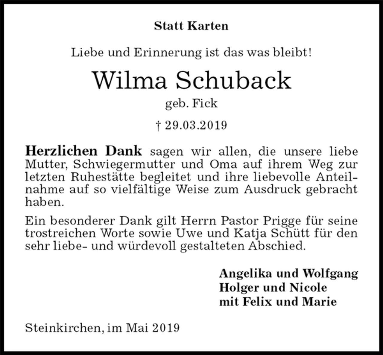 <p>Statt Karten<br />Liebe und Erinnerung ist das was bleibt!<br />Wilma Schuback<br />geb. Fick<br />† 29.03.2019<br />Herzlichen Dank sagen wir allen, die unsere liebe Mutter, Schwiegermutter und Oma auf ihrem Weg zur letzten Ruhestätte begleitet und ihre liebevolle Anteilnahme auf so vielfältige Weise zum Ausdruck gebracht haben.<br />Ein besonderer Dank gilt Herrn Pastor Prigge für seine trostreichen Worte sowie Uwe und Katja Schütt für den sehr liebe- und würdevoll gestalteten Abschied.<br />Angelika und Wolfgang<br />Holger und Nicole<br />mit Felix und Marie<br />Steinkirchen, im Mai 2019</p>