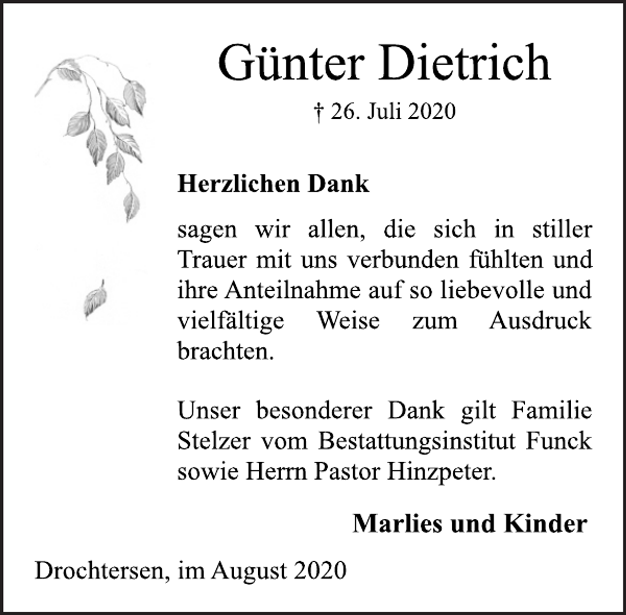 <p>Günter Dietrich<br />† 26. Juli 2020<br />Herzlichen Dank<br />sagen wir allen, die sich in stiller<br />Trauer mit uns verbunden fühlten und<br />ihre Anteilnahme auf so liebevolle und<br />vielfältige Weise zum Ausdruck<br />brachten.<br />Unser besonderer Dank gilt Familie<br />Stelzer vom Bestattungsinstitut Funck<br />sowie Herrn Pastor Hinzpeter.<br />Marlies und Kinder<br />Drochtersen, im August 2020</p>