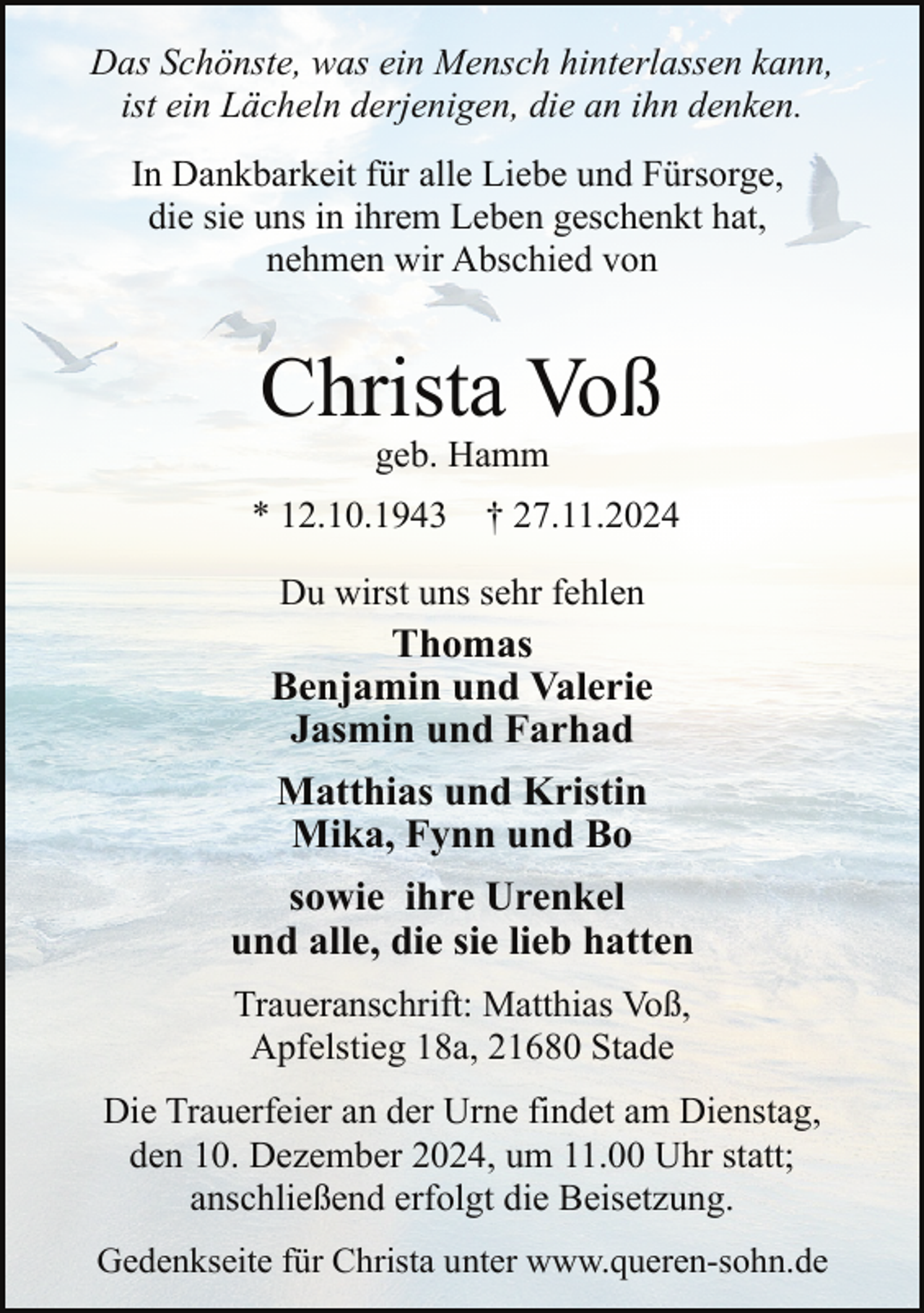 <p>Das Schönste, was ein Mensch hinterlassen kann,<br />ist ein Lächeln derjenigen, die an ihn denken.<br />In Dankbarkeit für alle Liebe und Fürsorge,<br />die sie uns in ihrem Leben geschenkt hat,<br />nehmen wir Abschied von</p><p>Christa Voß<br />geb. Hamm</p><p>* 12.10.1943</p><p>† 27.11.2024</p><p>Du wirst uns sehr fehlen</p><p>Thomas<br />Benjamin und Valerie<br />Jasmin und Farhad<br />Matthias und Kristin<br />Mika, Fynn und Bo<br />sowie ihre Urenkel<br />und alle, die sie lieb hatten<br />Traueranschrift: Matthias Voß,<br />Apfelstieg 18a, 21680 Stade<br />Die Trauerfeier an der Urne findet am Dienstag,<br />den 10. Dezember 2024, um 11.00 Uhr statt;<br />anschließend erfolgt die Beisetzung.<br />Gedenkseite für Christa unter www.queren-sohn.de</p>