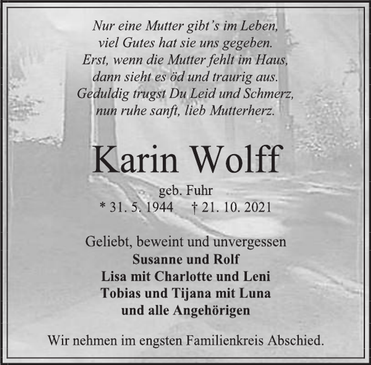 <p>Nur eine Mutter gibt's im Leben,<br />viel Gutes hat sie uns gegeben.<br />Erst, wenn die Mutter fehlt im Haus,<br />dann sieht es öd und traurig aus.<br />Geduldig trugst Du Leid und Schmerz,<br />nun ruhe sanft, lieb Mutterherz.<br />Karin Wolff<br />geb. Fuhr<br />* 31. 5. 1944 † 21. 10. 2021<br />Geliebt, beweint und unvergessen<br />Susanne und Rolf<br />Lisa mit Charlotte und Leni<br />Tobias und Tijana mit Luna<br />und alle Angehörigen<br />Wir nehmen im engsten Familienkreis Abschied.</p>