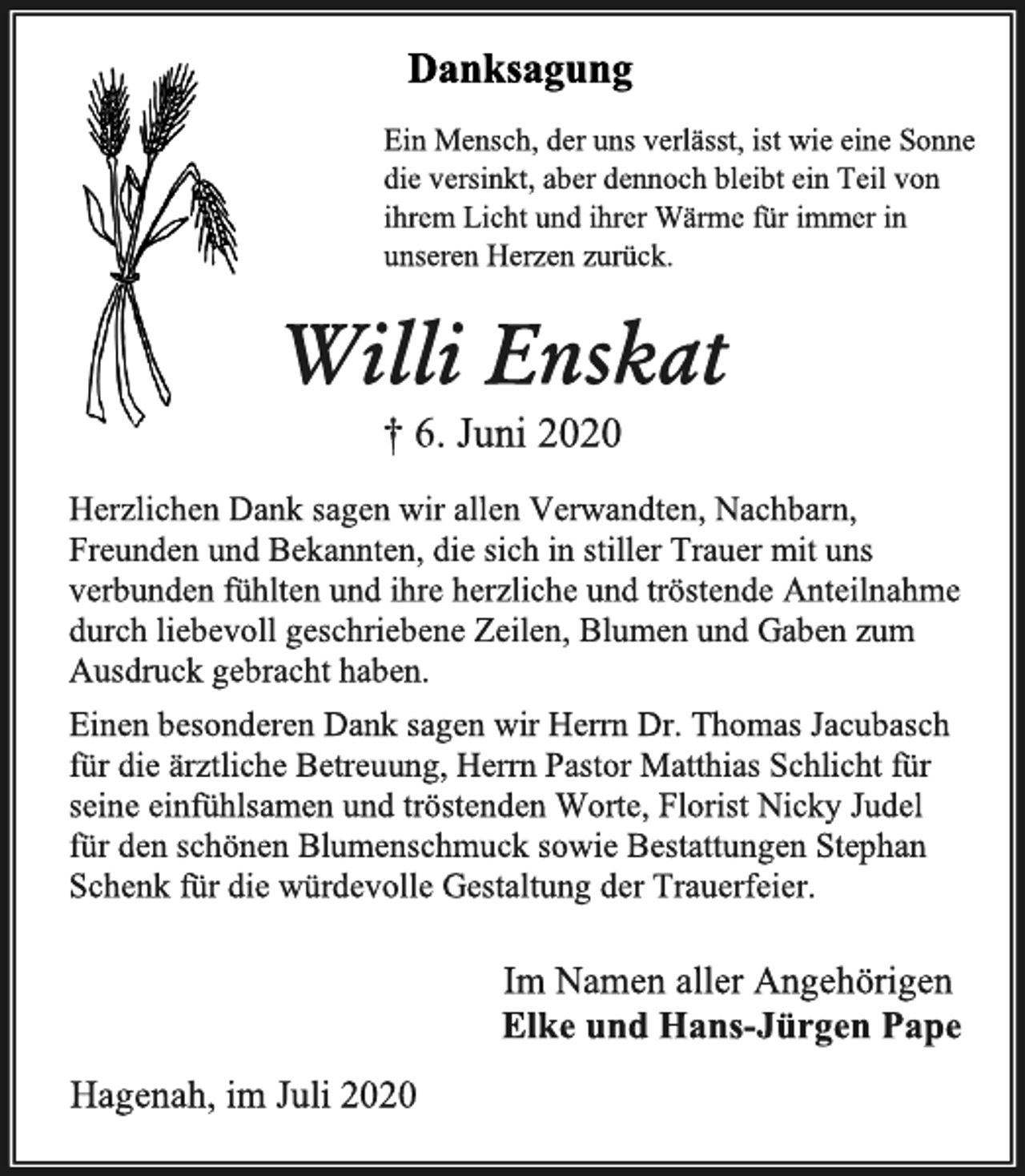 <p>Danksagung<br />Ein Mensch, der uns verlässt, ist wie eine Sonne die versinkt, aber dennoch bleibt ein Teil von ihrem Licht und ihrer Wärme für immer in unseren Herzen zurück.<br />Willi Enskat<br />† 6. Juni 2020<br />Herzlichen Dank sagen wir allen Verwandten, Nachbarn,<br />Freunden und Bekannten, die sich in stiller Trauer mit uns verbunden fühlten und ihre herzliche und tröstende Anteilnahme durch liebevoll geschriebene Zeilen, Blumen und Gaben zum Ausdruck gebracht haben.<br />Einen besonderen Dank sagen wir Herrn Dr. Thomas Jacubasch für die ärztliche Betreuung, Herrn Pastor Matthias Schlicht für seine einfühlsamen und tröstenden Worte, Florist Nicky Judel für den schönen Blumenschmuck sowie Bestattungen Stephan Schenk für die würdevolle Gestaltung der Trauerfeier.<br />Im Namen aller Angehörigen<br />Elke und Hans-Jürgen Pape<br />Hagenah, im Juli 2020</p>