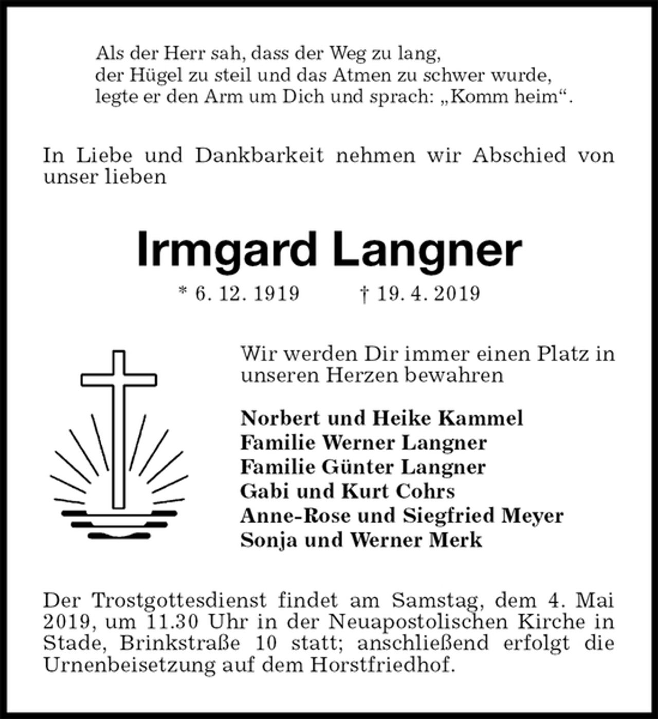 <p>Als der Herr sah, dass der Weg zu lang,<br />der Hügel zu steil und das Atmen zu schwer wurde,<br />legte er den Arm um Dich und sprach: „Komm heim“.<br />In Liebe und Dankbarkeit nehmen wir Abschied von unser lieben<br />Irmgard Langner<br />* 6. 12. 1919 † 19. 4. 2019<br />Wir werden Dir immer einen Platz in<br />unseren Herzen bewahren</p><p>Norbert und Heike Kammel<br />Familie Werner Langner<br />Familie Günter Langner<br />Gabi und Kurt Cohrs<br />Anne-Rose und Siegfried Meyer<br />Sonja und Werner Merk<br />Der Trostgottesdienst findet am Samstag, dem 4. Mai 2019, um 11.30 Uhr in der Neuapostolischen Kirche in Stade, Brinkstraße 10 statt; anschließend erfolgt die<br />Urnenbeisetzung auf dem Horstfriedhof.</p>