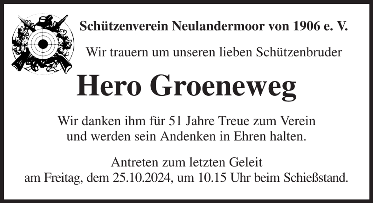 <p>Schützenverein Neulandermoor von 1906 e. V.<br />Wir trauern um unseren lieben Schützenbruder<br />Hero Groeneweg<br />Wir danken ihm für 51 Jahre Treue zum Verein<br />und werden sein Andenken in Ehren halten.<br />Antreten zum letzten Geleit<br />am Freitag, dem 25.10.2024, um 10.15 Uhr beim Schießstand.</p>