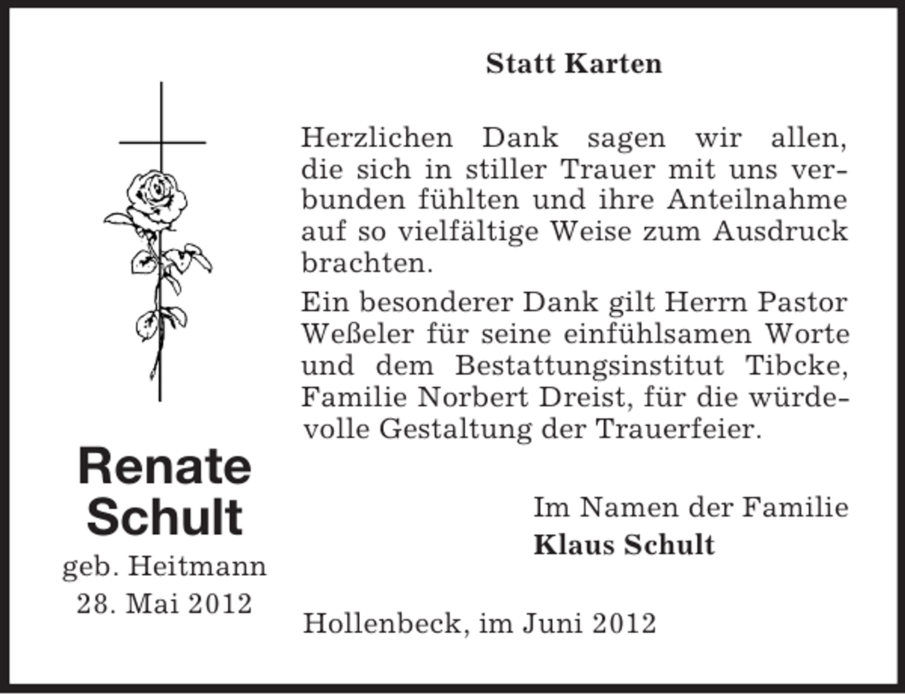 <p>Statt Karten</p><p>Renate<br />Schult<br />geb. Heitmann<br />28. Mai 2012</p><p>Herzlichen Dank sagen wir allen,<br />die sich in stiller Trauer mit uns verbunden fühlten und ihre Anteilnahme<br />auf so vielfältige Weise zum Ausdruck<br />brachten.<br />Ein besonderer Dank gilt Herrn Pastor<br />Weßeler für seine einfühlsamen Worte<br />und dem Bestattungsinstitut Tibcke,<br />Familie Norbert Dreist, für die würdevolle Gestaltung der Trauerfeier.<br />Im Namen der Familie<br />Klaus Schult<br />Hollenbeck, im Juni 2012</p>