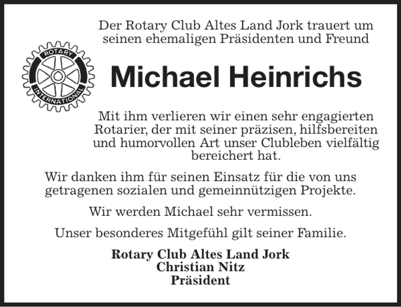 <p>Der Rotary Club Altes Land Jork trauert um seinen ehemaligen Präsidenten und Freund<br />Michael Heinrichs<br />Mit ihm verlieren wir einen sehr engagierten Rotarier, der mit seiner präzisen, hilfsbereiten und humorvollen Art unser Clubleben vielfältig<br />bereichert hat.<br />Wir danken ihm für seinen Einsatz für die von uns<br />getragenen sozialen und gemeinnützigen Projekte.<br />Wir werden Michael sehr vermissen.<br />Unser besonderes Mitgefühl gilt seiner Familie.<br />Rotary Club Altes Land Jork<br />Christian Nitz<br />Präsident</p>