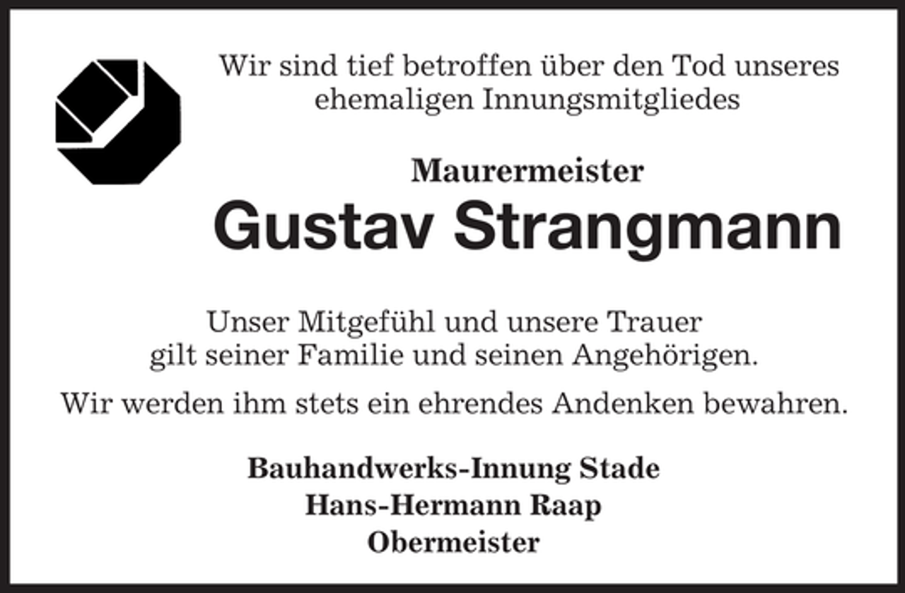 <p>Wir sind tief betroffen über den Tod unseres<br />ehemaligen Innungsmitgliedes</p><p>Maurermeister</p><p>Gustav Strangmann<br />Unser Mitgefühl und unsere Trauer<br />gilt seiner Familie und seinen Angehörigen.<br />Wir werden ihm stets ein ehrendes Andenken bewahren.<br />Bauhandwerks-Innung Stade<br />Hans-Hermann Raap<br />Obermeister</p>