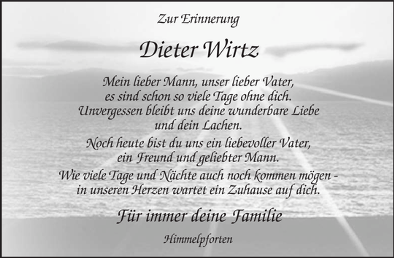 <p>Zur Erinnerung</p><p>Dieter Wirtz<br />Mein lieber Mann, unser lieber Vater, es sind schon so viele Tage ohne dich. Unvergessen bleibt uns deine wunderbare Liebe und dein Lachen. Noch heute bist du uns ein liebevoller Vater, ein Freund und geliebter Mann. Wie viele Tage und Nächte auch noch kommen mögen in unseren Herzen wartet ein Zuhause auf dich.</p><p>Für immer deine Familie<br />Himmelpforten</p>