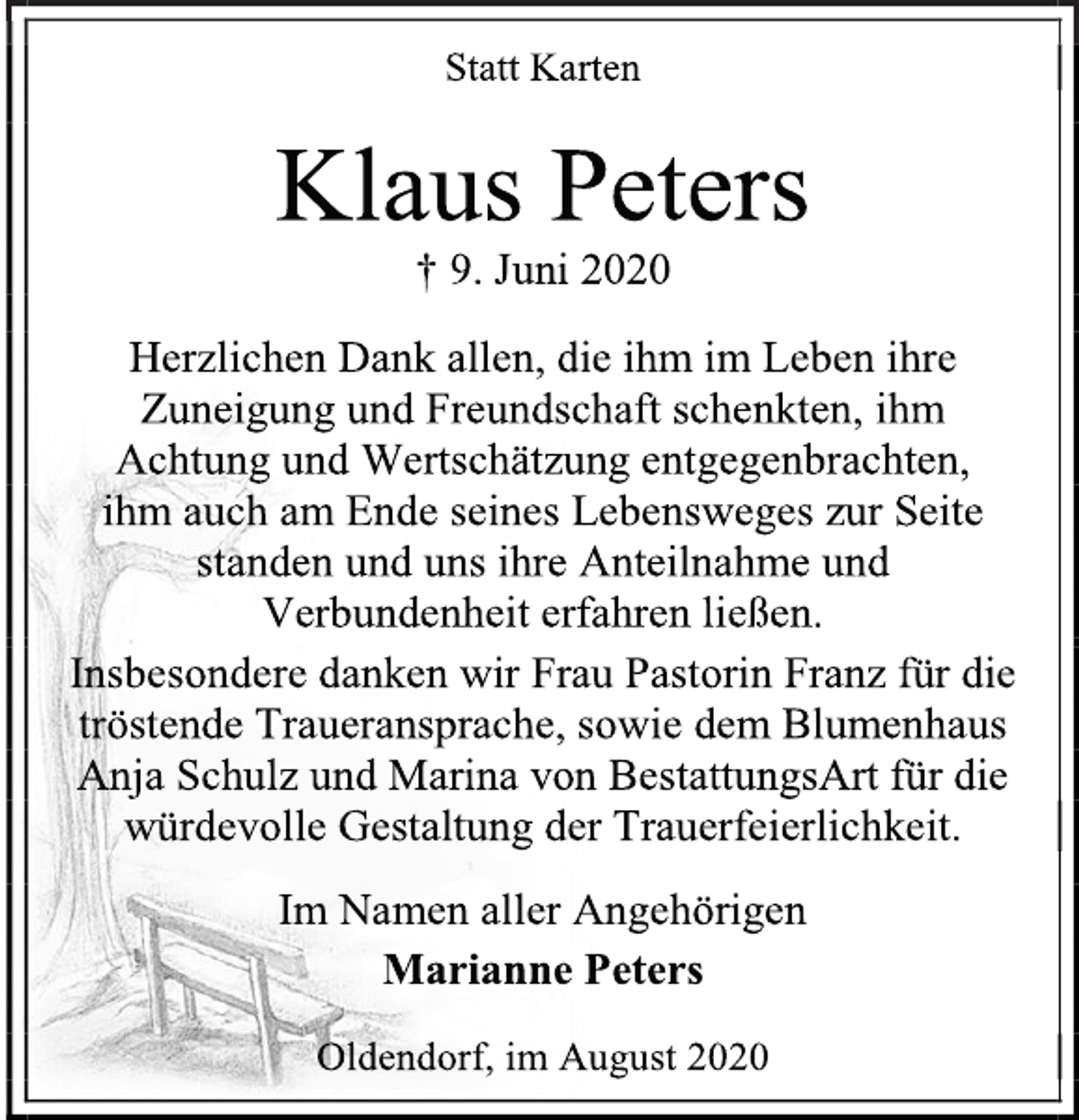 <p>Statt Karten<br />Klaus Peters<br />† 9. Juni 2020<br />Herzlichen Dank allen, die ihm im Leben ihre Zuneigung und Freundschaft schenkten, ihm<br />Achtung und Wertschätzung entgegenbrachten,<br />ihm auch am Ende seines Lebensweges zur Seite<br />standen und uns ihre Anteilnahme und<br />Verbundenheit erfahren ließen.<br />Insbesondere danken wir Frau Pastorin Franz für die<br />tröstende Traueransprache, sowie dem Blumenhaus<br />Anja Schulz und Marina von BestattungsArt für die<br />würdevolle Gestaltung der Trauerfeierlichkeit.<br />Im Namen aller Angehörigen<br />Marianne Peters<br />Oldendorf, im August 2020</p>