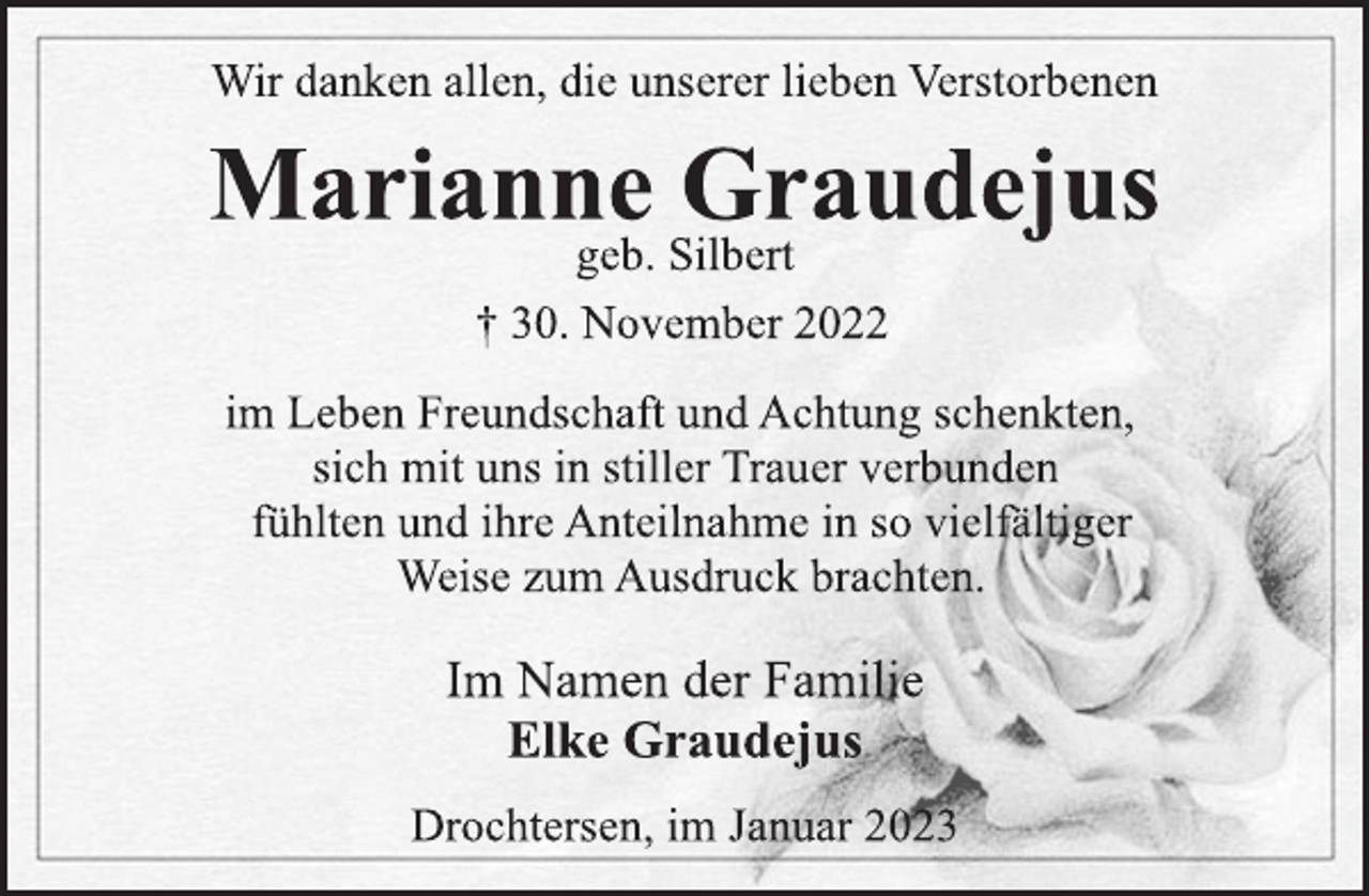 <p>Elke Graudejus<br />Drochtersen, im Januar 2023<br />im Leben Freundschaft und Achtung schenkten,<br />sich mit uns in stiller Trauer verbunden<br />fühlten und ihre Anteilnahme in so vielfältiger<br />Weise zum Ausdruck brachten.<br />† 30. November 2022<br />Wir danken allen, die unserer lieben Verstorbenen<br />Marianne Graudejus<br />geb. Silbert<br />Im Namen der Familie</p>