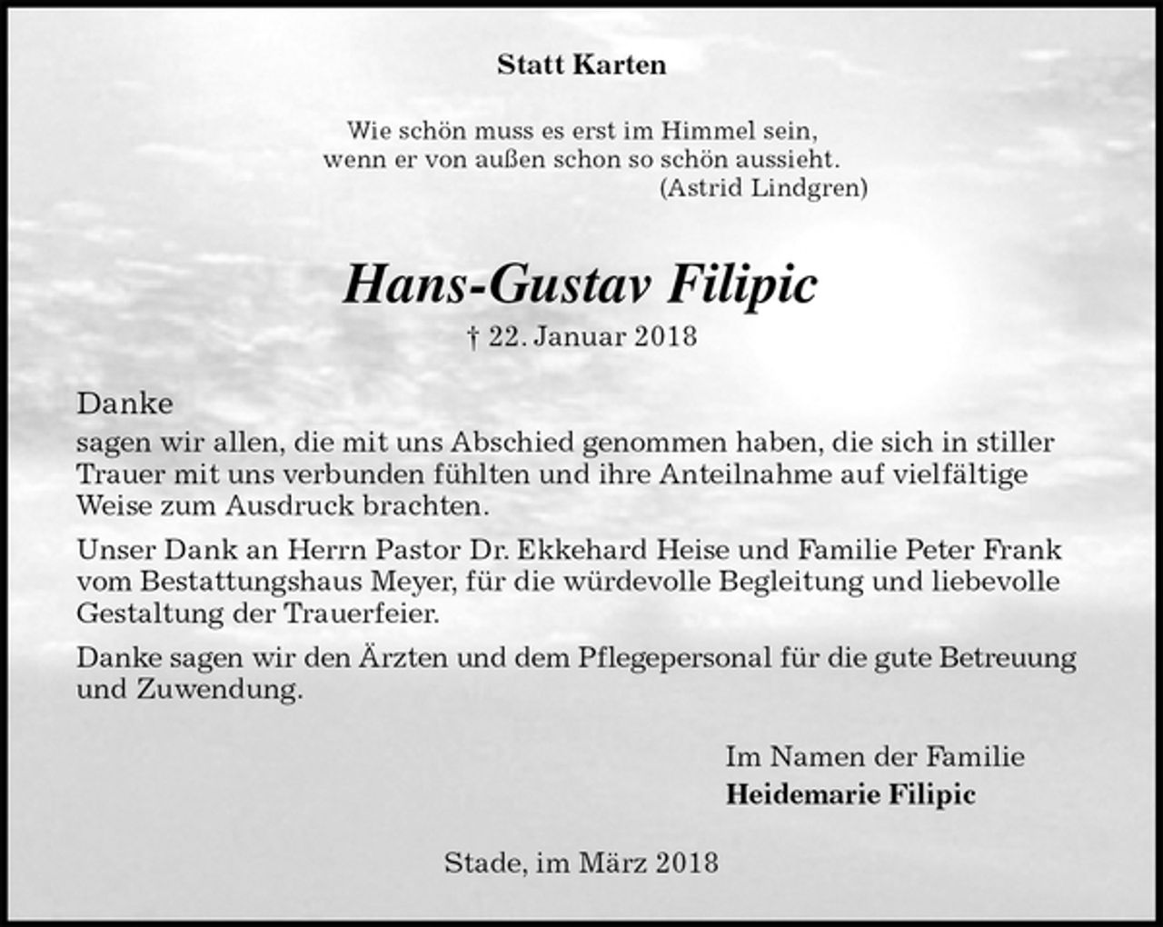 <p>Statt Karten<br />Wie schön muss es erst im Himmel sein,<br />wenn er von außen schon so schön aussieht.<br />(Astrid Lindgren)<br />Hans-Gustav Filipic<br />† 22. Januar 2018<br />Danke<br />sagen wir allen, die mit uns Abschied genommen haben, die sich in stiller Trauer mit uns verbunden fühlten und ihre Anteilnahme auf vielfältige Weise zum Ausdruck brachten.<br />Unser Dank an Herrn Pastor Dr. Ekkehard Heise und Familie Peter Frank vom Bestattungshaus Meyer, für die würdevolle Begleitung und liebevolle Gestaltung der Trauerfeier.<br />Danke sagen wir den Ärzten und dem Pflegepersonal für die gute Betreuung<br />und Zuwendung.<br />Im Namen der Familie<br />Heidemarie Filipic<br />Stade, im März 2018</p>