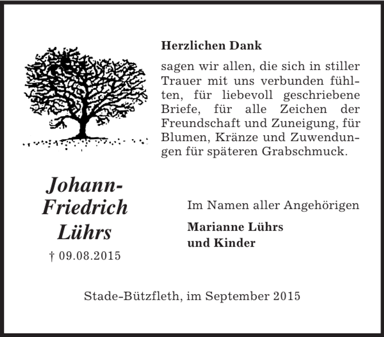<p>Johann-<br />Friedrich<br />Lührs<br />† 09.08.2015<br />Herzlichen Dank<br />sagen wir allen, die sich in stiller Trauer mit uns verbunden fühlten, für liebevoll geschriebene Briefe, für alle Zeichen der Freundschaft und Zuneigung, für Blumen, Kränze und Zuwendungen für späteren Grabschmuck.<br />Im Namen aller Angehörigen<br />Marianne Lührs<br />und Kinder<br />Stade-Bützfleth, im September 2015</p>