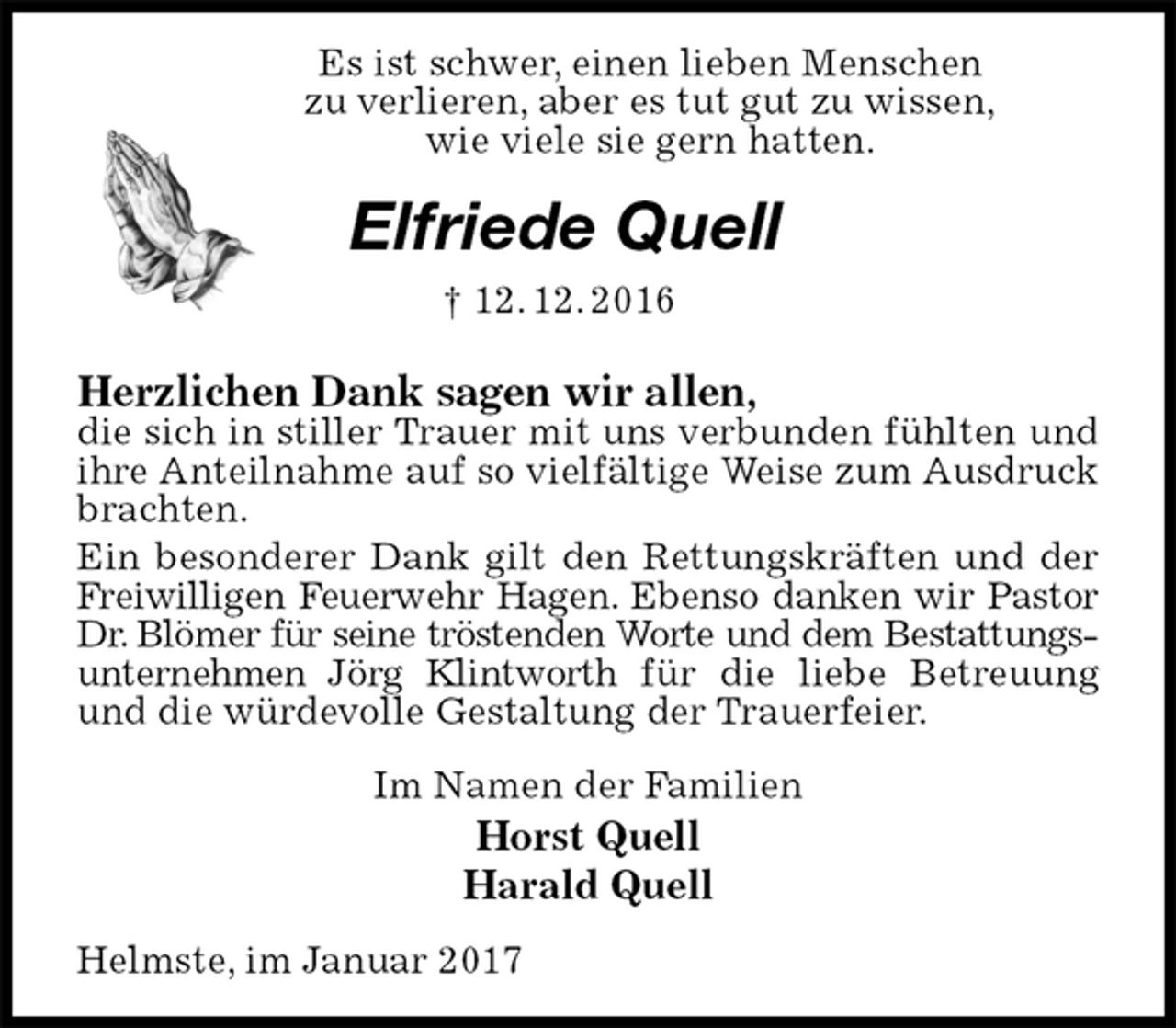 <p>Es ist schwer, einen lieben Menschen<br />zu verlieren, aber es tut gut zu wissen,<br />wie viele sie gern hatten.<br />Elfriede Quell<br />† 12. 12. 2016<br />Herzlichen Dank sagen wir allen,<br />die sich in stiller Trauer mit uns verbunden fühlten und ihre Anteilnahme auf so vielfältige Weise zum Ausdruck brachten.<br />Ein besonderer Dank gilt den Rettungskräften und der Freiwilligen Feuerwehr Hagen. Ebenso danken wir Pastor<br />Dr. Blömer für seine tröstenden Worte und dem Bestattungs-<br />unternehmen Jörg Klintworth für die liebe Betreuung und die würdevolle Gestaltung der Trauerfeier.<br />Im Namen der Familien<br />Horst Quell<br />Harald Quell<br />Helmste, im Januar 2017</p>