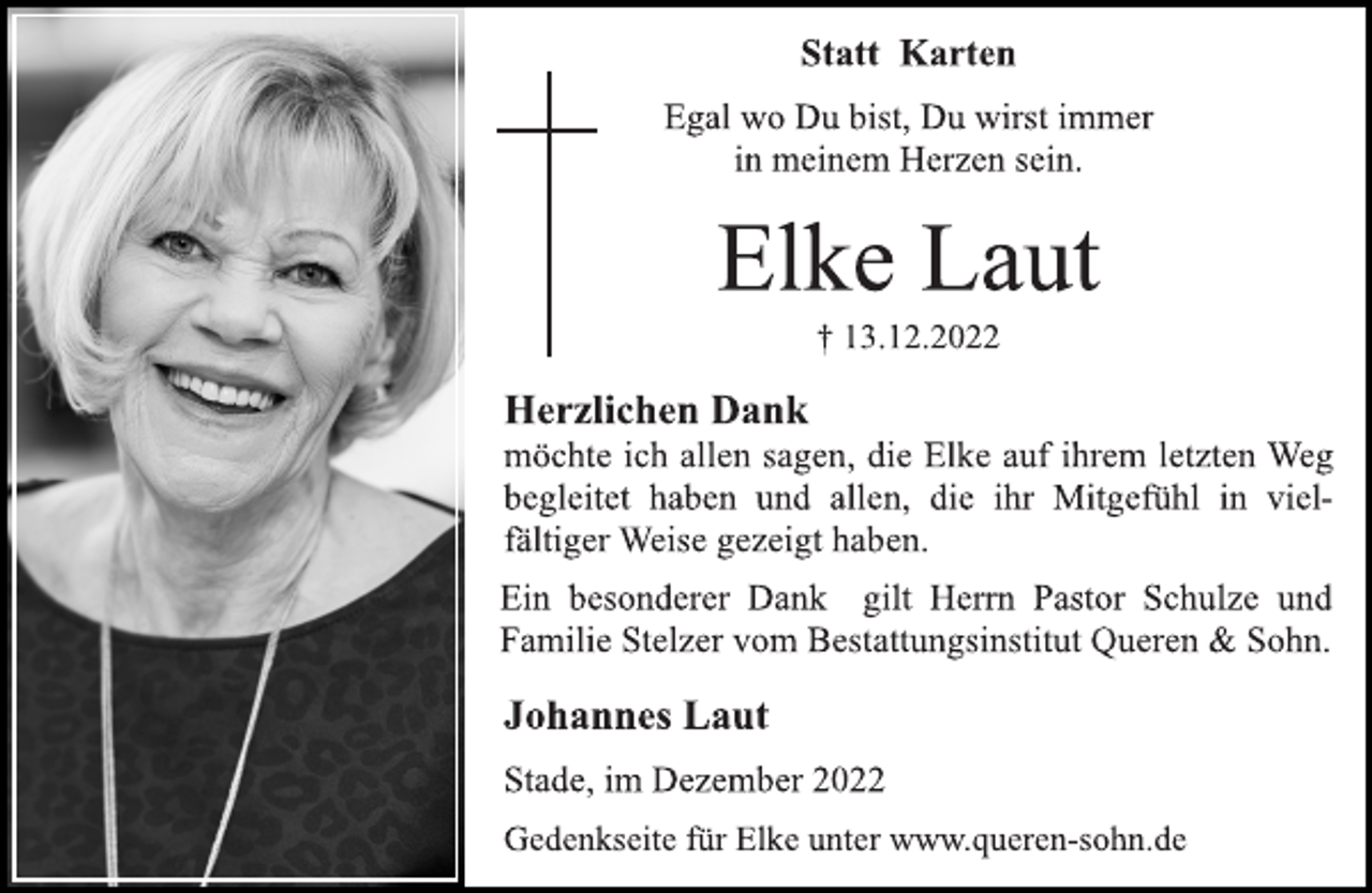 <p>Statt Karten<br />Egal wo Du bist, Du wirst immer<br />in meinem Herzen sein.<br />Elke Laut<br />† 13.12.2022<br />Herzlichen Dank<br />möchte ich allen sagen, die Elke auf ihrem letzten Weg<br />begleitet haben und allen, die ihr Mitgefühl in vielfältiger Weise gezeigt haben.<br />Ein besonderer Dank gilt Herrn Pastor Schulze und<br />Familie Stelzer vom Bestattungsinstitut Queren &amp; Sohn.<br />Johannes Laut<br />Stade, im Dezember 2022<br />Gedenkseite für Elke unter www.queren-sohn.de</p>
