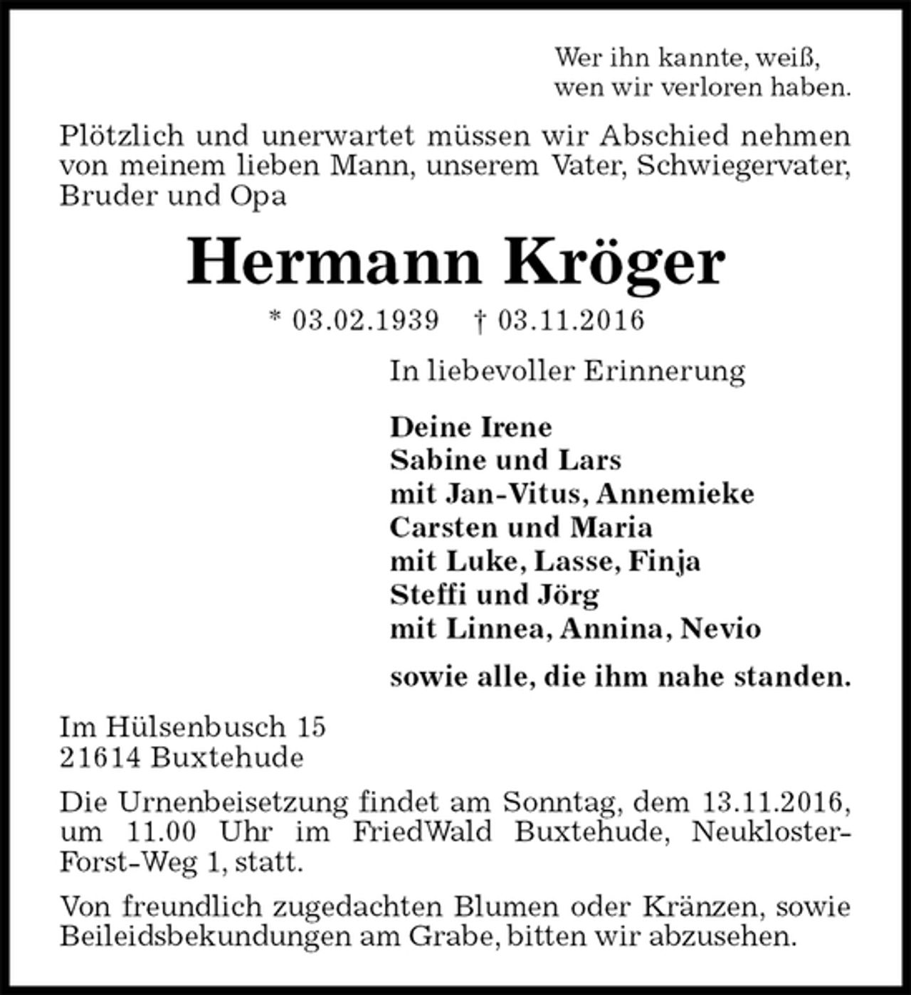 <p>Wer ihn kannte, weiß,<br />wen wir verloren haben.<br />Plötzlich und unerwartet müssen wir Abschied nehmen von meinem lieben Mann, unserem Vater, Schwiegervater,<br />Bruder und Opa<br />Hermann Kröger<br />* 03.02.1939 † 03.11.2016<br />In liebevoller Erinnerung<br />Deine Irene<br />Sabine und Lars<br />mit Jan-Vitus, Annemieke<br />Carsten und Maria<br />mit Luke, Lasse, Finja<br />Steffi und Jörg<br />mit Linnea, Annina, Nevio<br />sowie alle, die ihm nahe standen.<br />Im Hülsenbusch 15<br />21614 Buxtehude<br />Die Urnenbeisetzung findet am Sonntag, dem 13.11.2016,<br />um 11.00 Uhr im FriedWald Buxtehude, Neukloster-Forst-Weg 1, statt.<br />Von freundlich zugedachten Blumen oder Kränzen, sowie Beileidsbekundungen am Grabe, bitten wir abzusehen.</p>